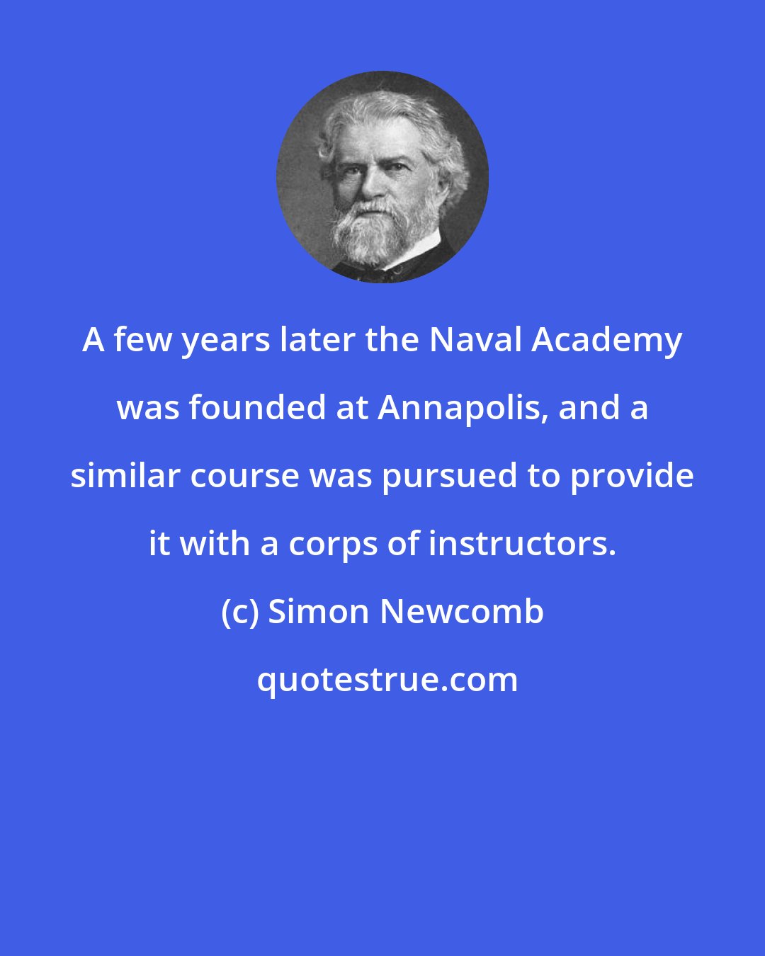 Simon Newcomb: A few years later the Naval Academy was founded at Annapolis, and a similar course was pursued to provide it with a corps of instructors.