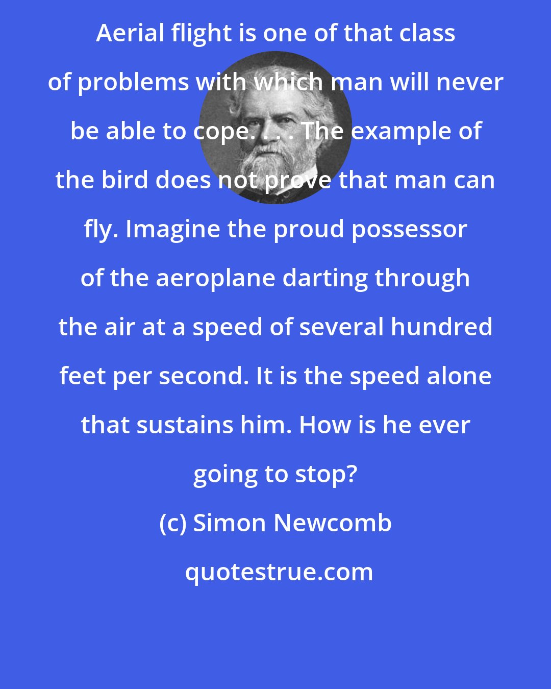 Simon Newcomb: Aerial flight is one of that class of problems with which man will never be able to cope. . . . The example of the bird does not prove that man can fly. Imagine the proud possessor of the aeroplane darting through the air at a speed of several hundred feet per second. It is the speed alone that sustains him. How is he ever going to stop?