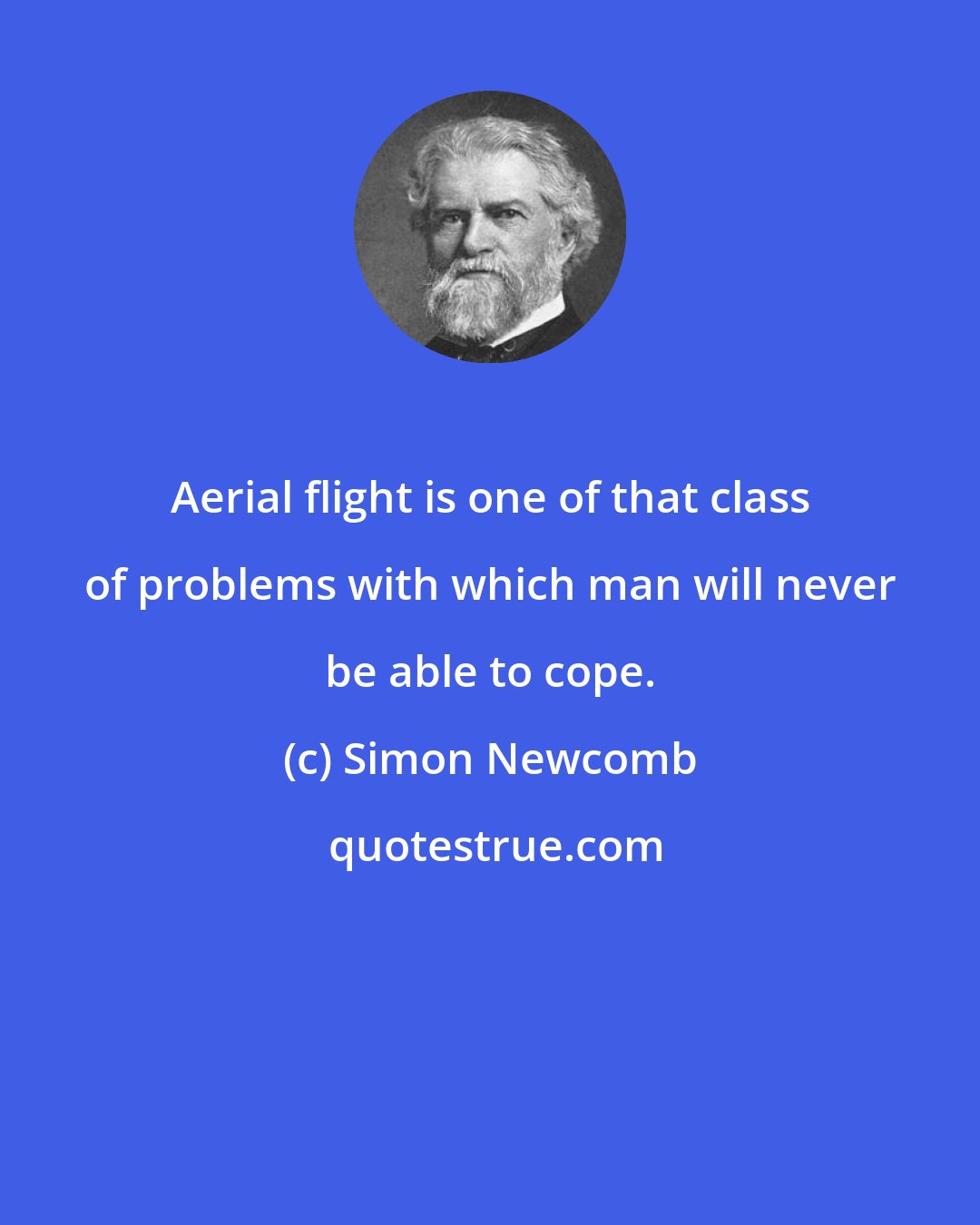 Simon Newcomb: Aerial flight is one of that class of problems with which man will never be able to cope.