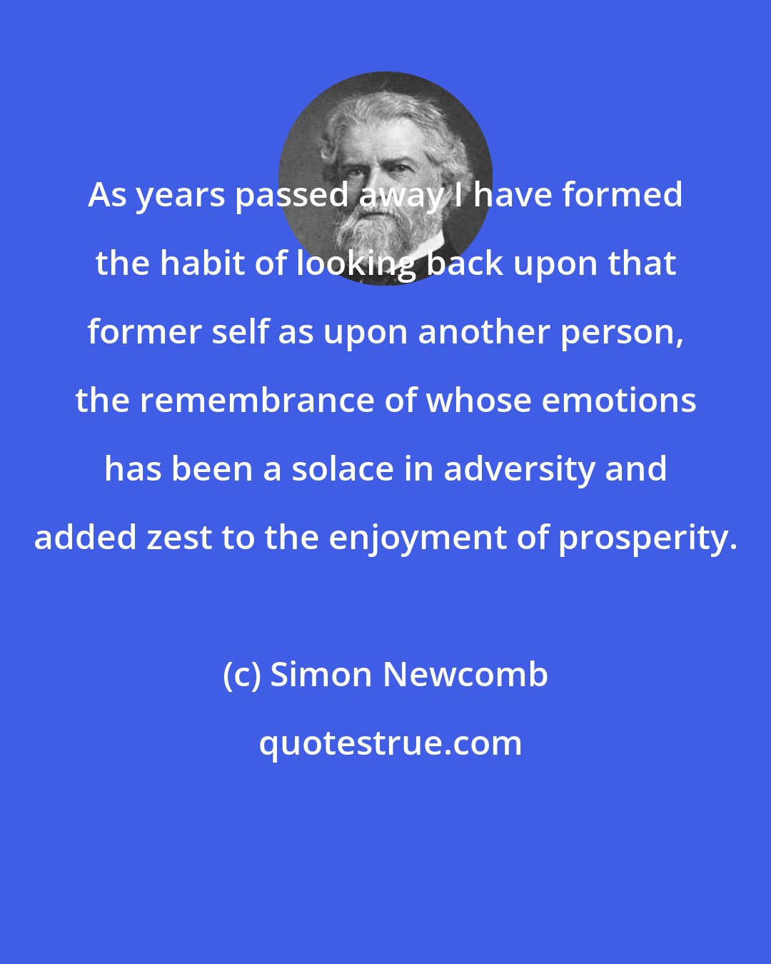 Simon Newcomb: As years passed away I have formed the habit of looking back upon that former self as upon another person, the remembrance of whose emotions has been a solace in adversity and added zest to the enjoyment of prosperity.