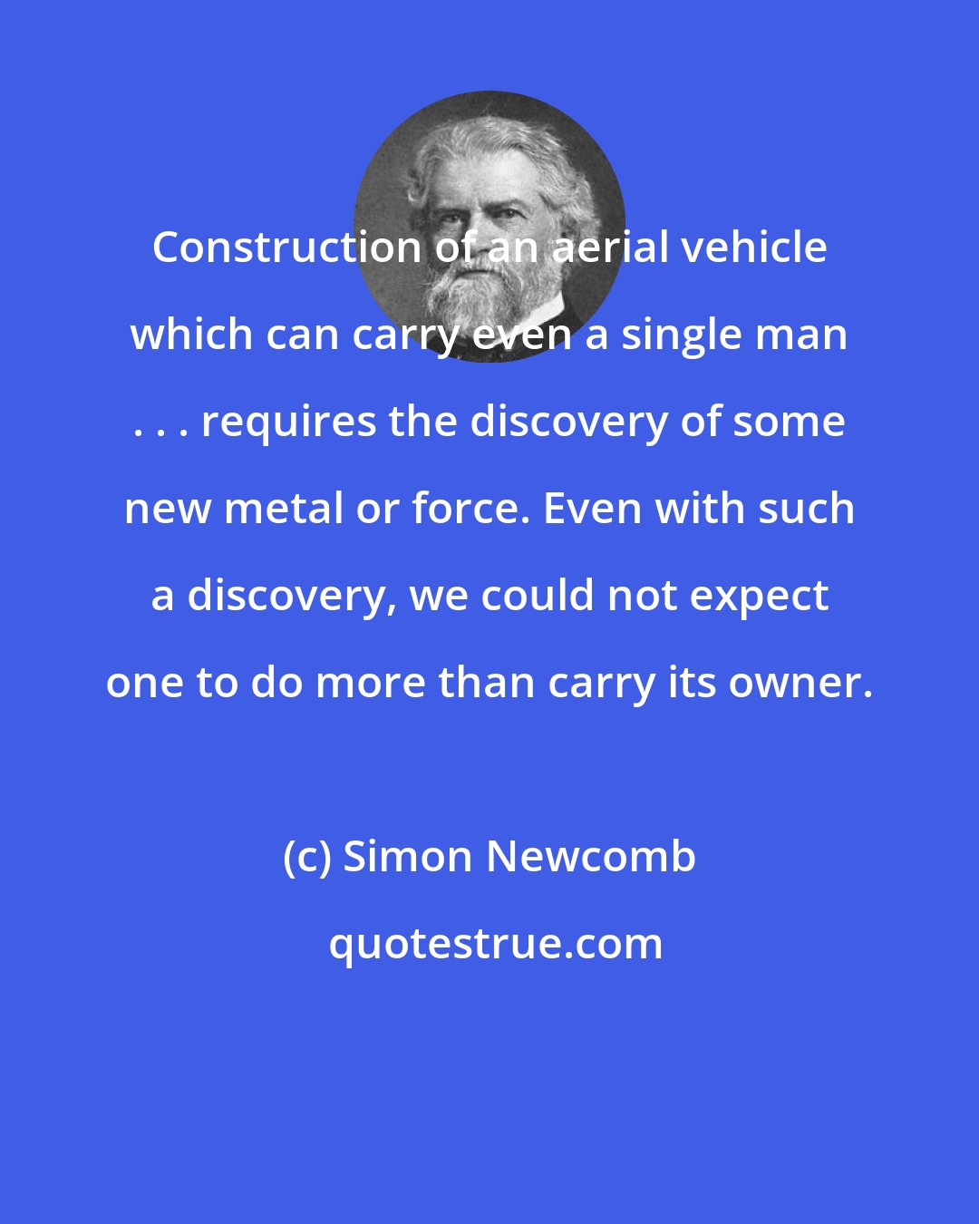 Simon Newcomb: Construction of an aerial vehicle which can carry even a single man . . . requires the discovery of some new metal or force. Even with such a discovery, we could not expect one to do more than carry its owner.