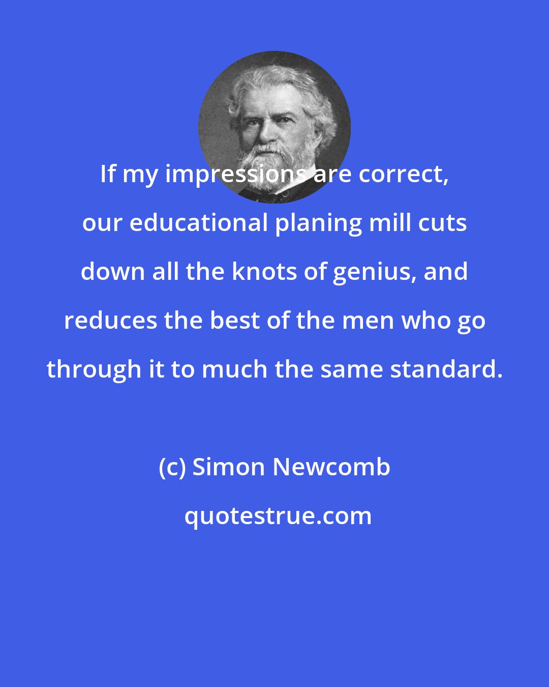 Simon Newcomb: If my impressions are correct, our educational planing mill cuts down all the knots of genius, and reduces the best of the men who go through it to much the same standard.