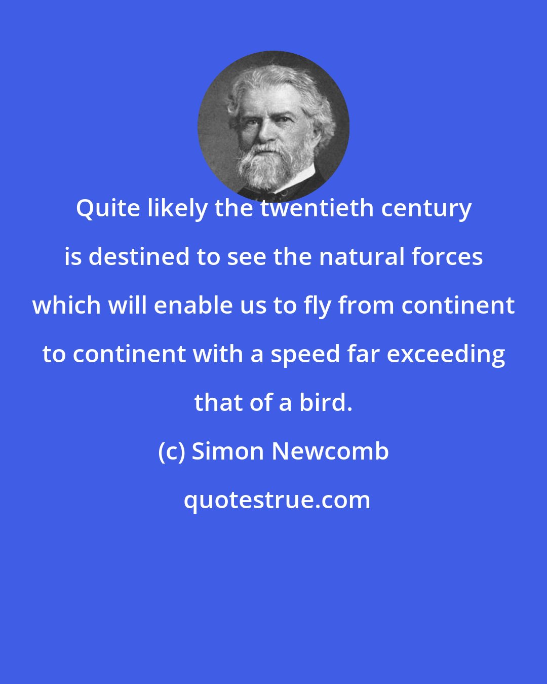 Simon Newcomb: Quite likely the twentieth century is destined to see the natural forces which will enable us to fly from continent to continent with a speed far exceeding that of a bird.