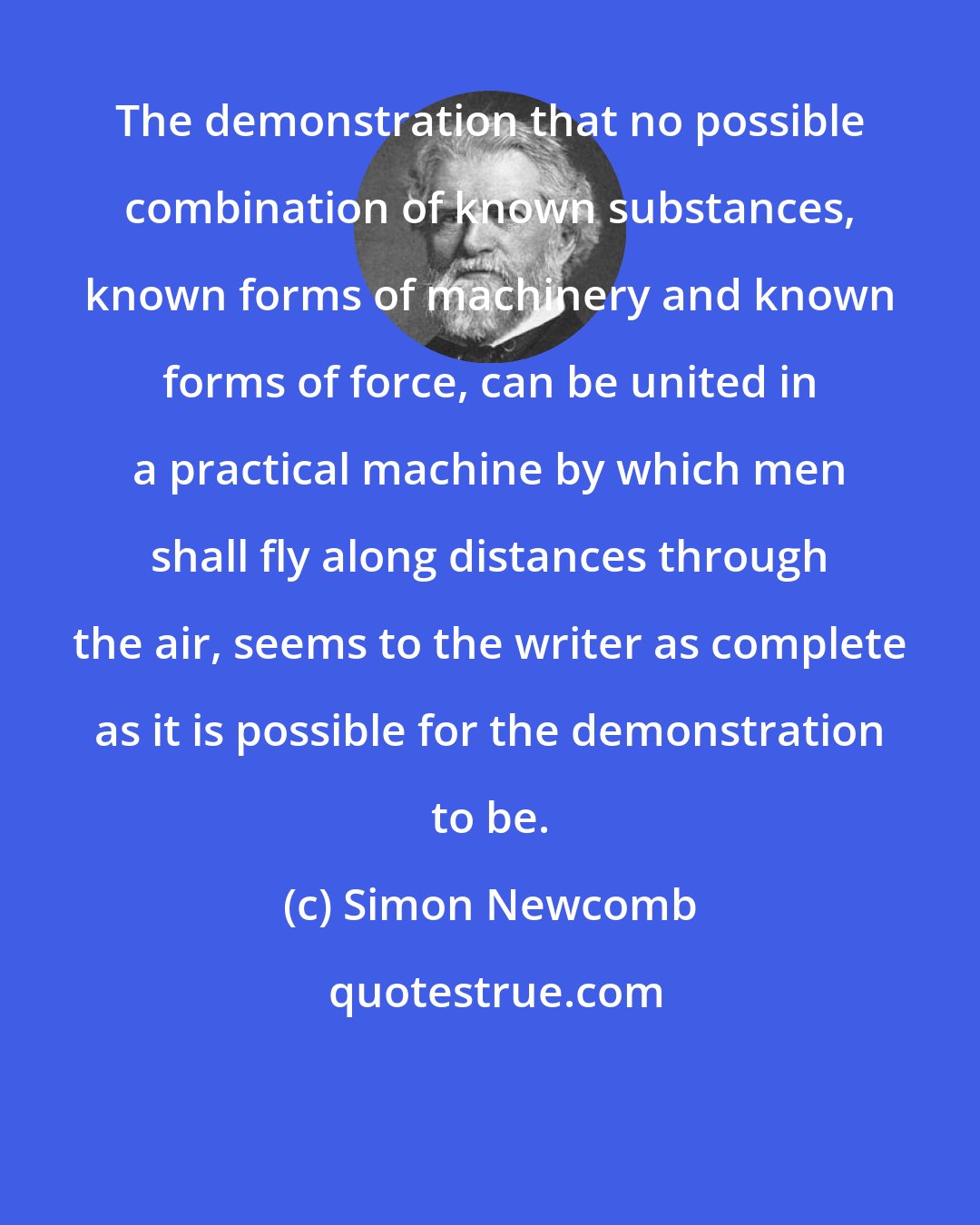 Simon Newcomb: The demonstration that no possible combination of known substances, known forms of machinery and known forms of force, can be united in a practical machine by which men shall fly along distances through the air, seems to the writer as complete as it is possible for the demonstration to be.