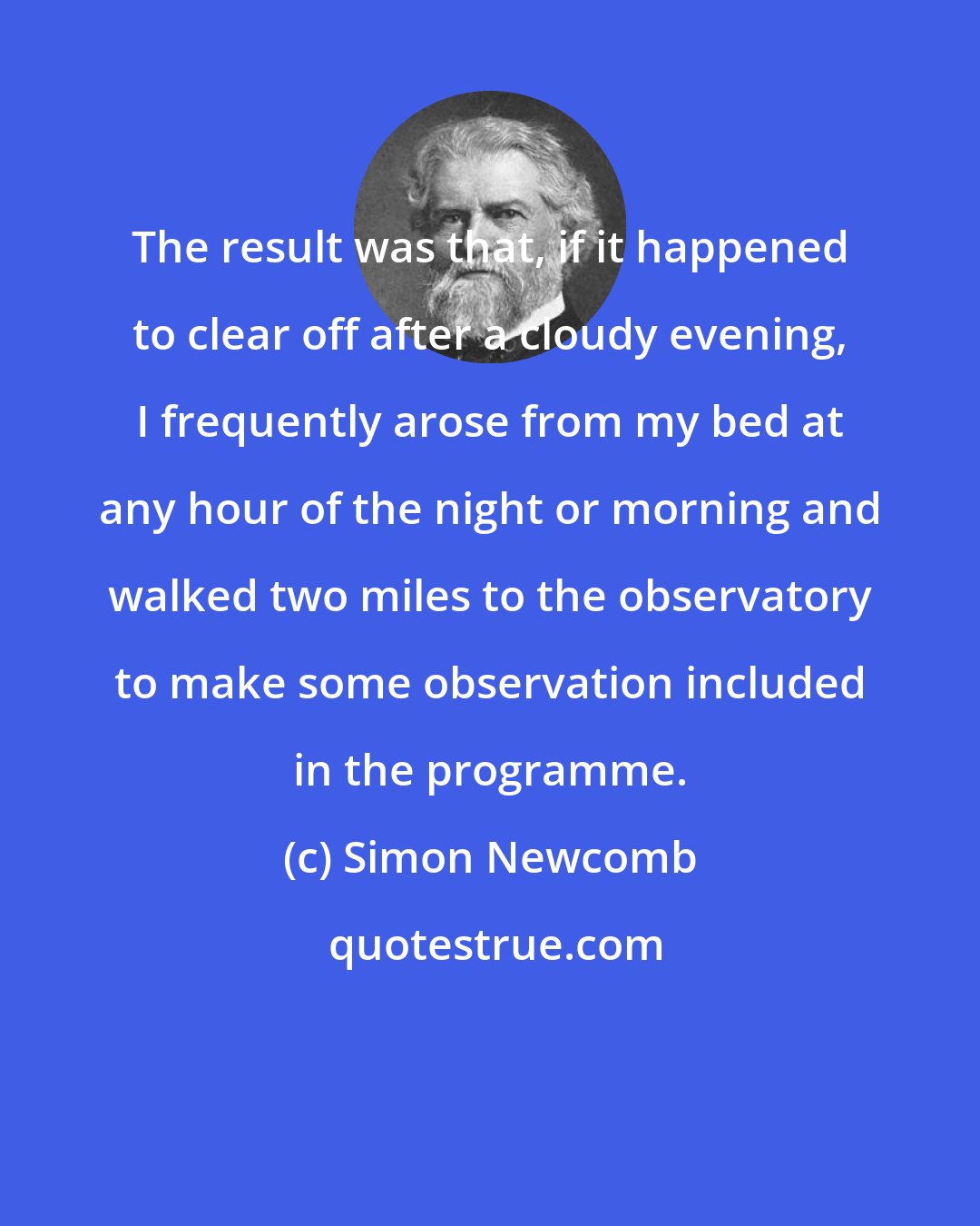 Simon Newcomb: The result was that, if it happened to clear off after a cloudy evening, I frequently arose from my bed at any hour of the night or morning and walked two miles to the observatory to make some observation included in the programme.