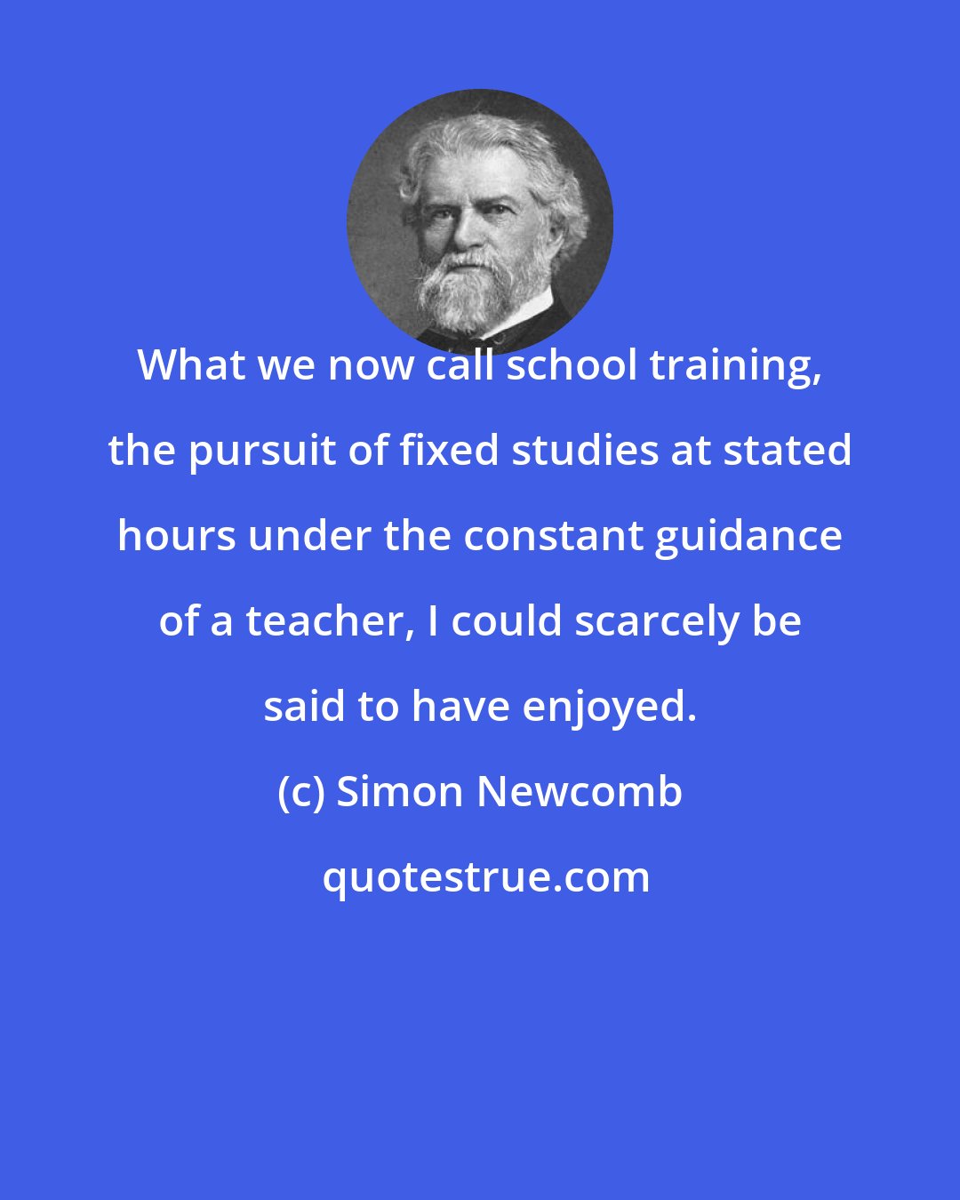 Simon Newcomb: What we now call school training, the pursuit of fixed studies at stated hours under the constant guidance of a teacher, I could scarcely be said to have enjoyed.