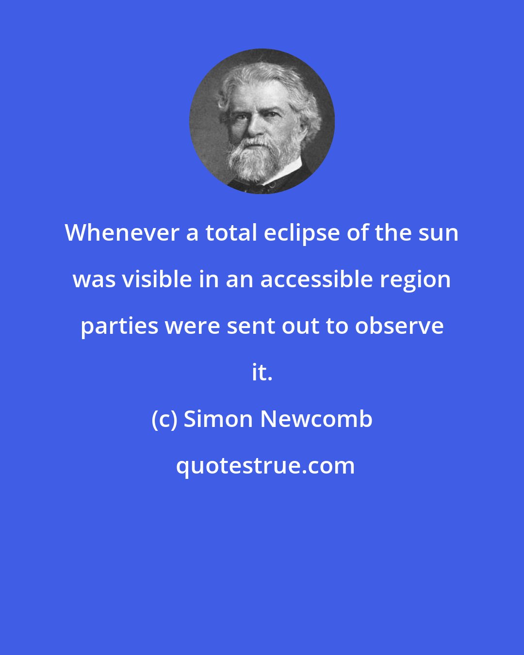 Simon Newcomb: Whenever a total eclipse of the sun was visible in an accessible region parties were sent out to observe it.