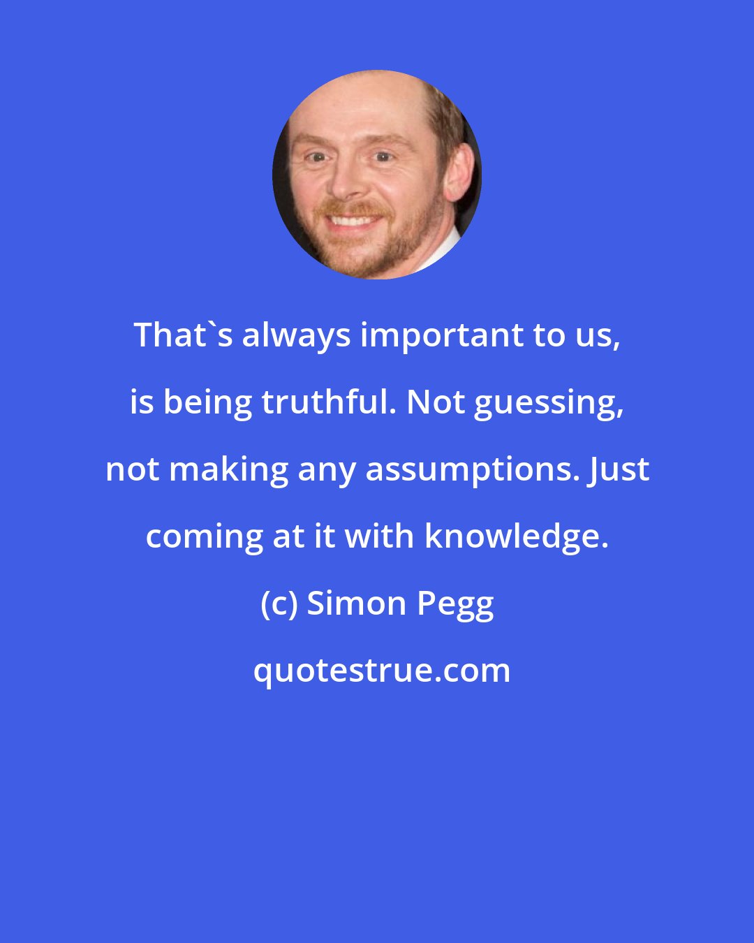 Simon Pegg: That's always important to us, is being truthful. Not guessing, not making any assumptions. Just coming at it with knowledge.