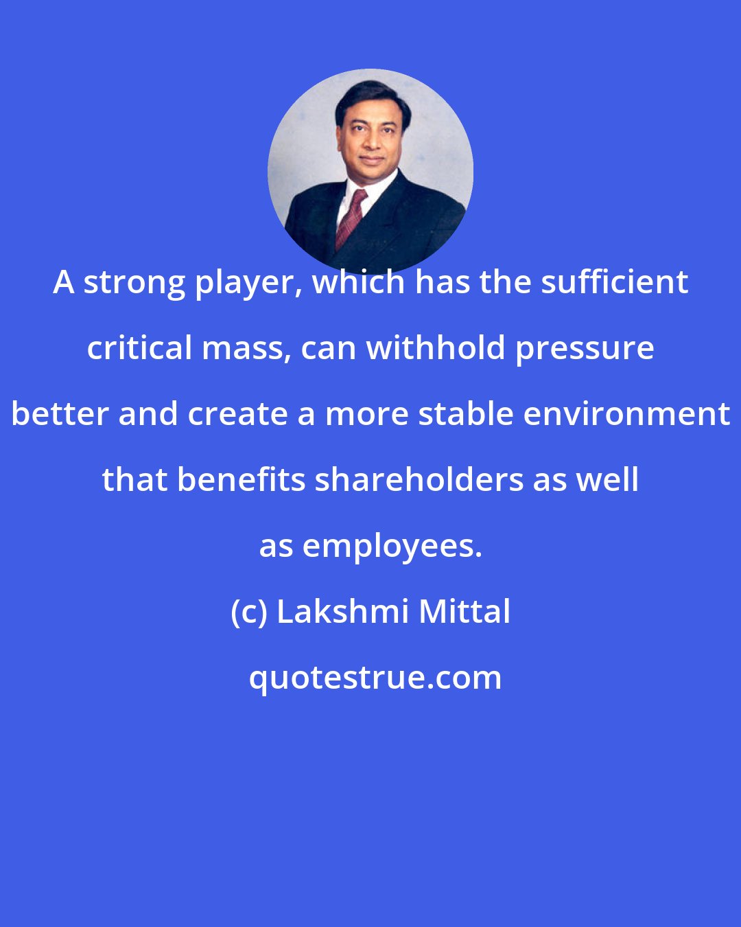 Lakshmi Mittal: A strong player, which has the sufficient critical mass, can withhold pressure better and create a more stable environment that benefits shareholders as well as employees.