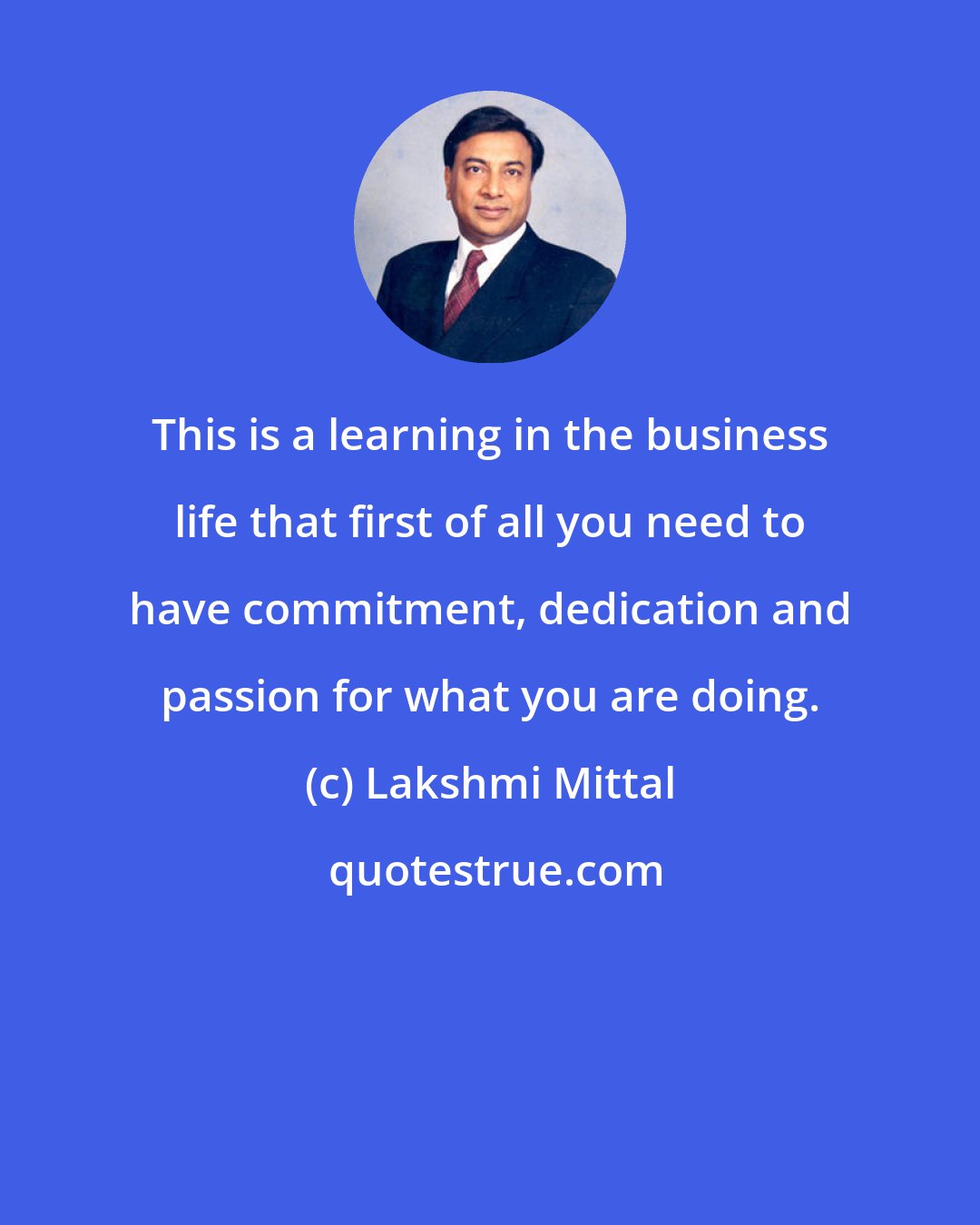 Lakshmi Mittal: This is a learning in the business life that first of all you need to have commitment, dedication and passion for what you are doing.