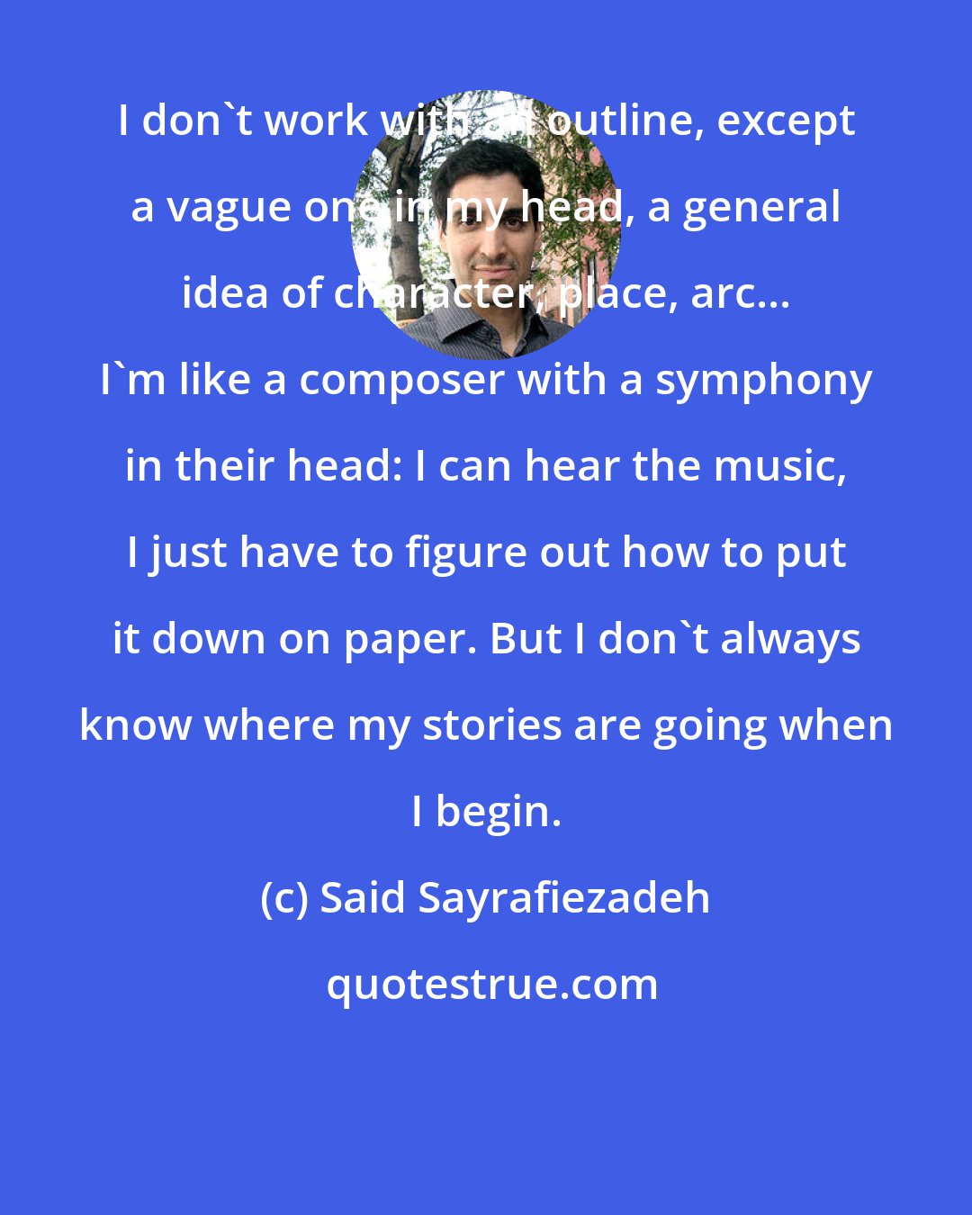 Said Sayrafiezadeh: I don't work with an outline, except a vague one in my head, a general idea of character, place, arc... I'm like a composer with a symphony in their head: I can hear the music, I just have to figure out how to put it down on paper. But I don't always know where my stories are going when I begin.