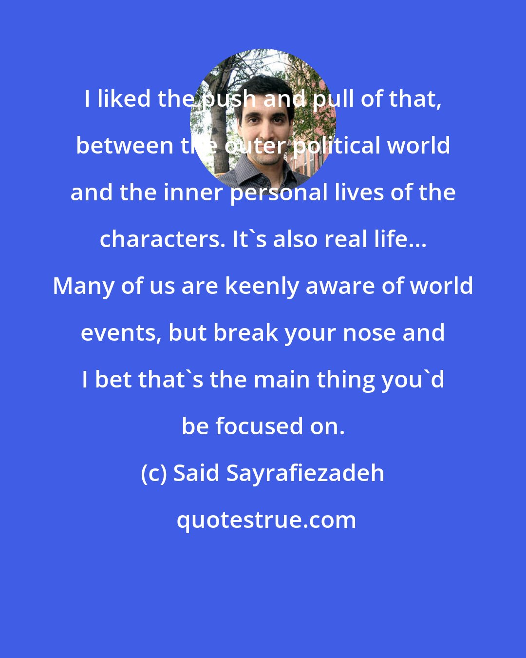 Said Sayrafiezadeh: I liked the push and pull of that, between the outer political world and the inner personal lives of the characters. It's also real life... Many of us are keenly aware of world events, but break your nose and I bet that's the main thing you'd be focused on.