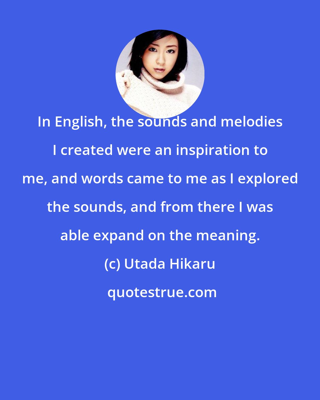 Utada Hikaru: In English, the sounds and melodies I created were an inspiration to me, and words came to me as I explored the sounds, and from there I was able expand on the meaning.
