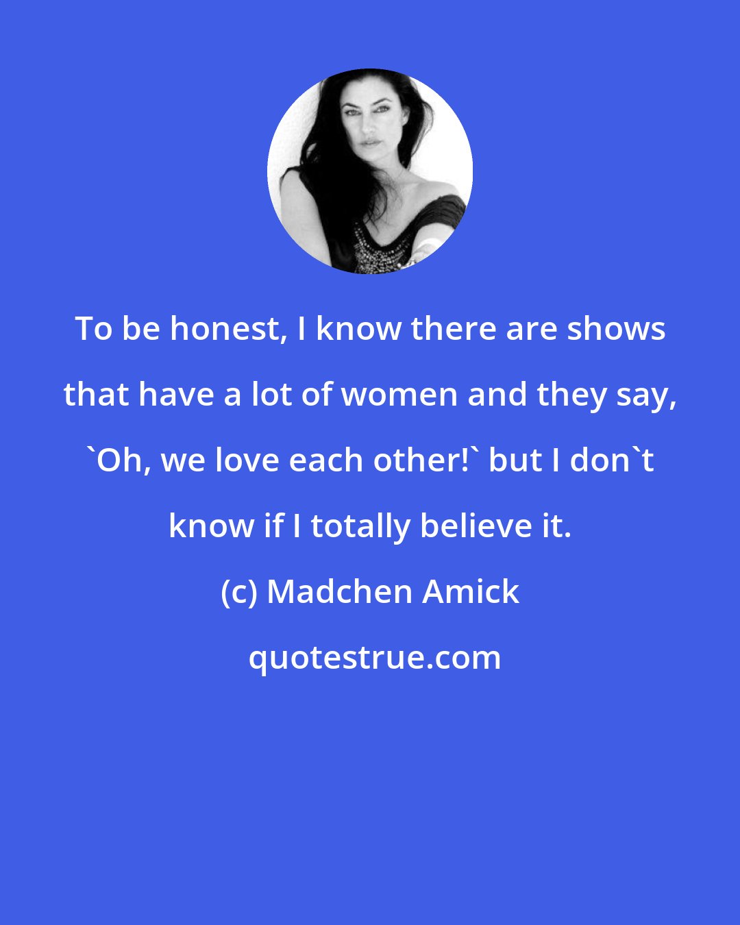 Madchen Amick: To be honest, I know there are shows that have a lot of women and they say, 'Oh, we love each other!' but I don't know if I totally believe it.