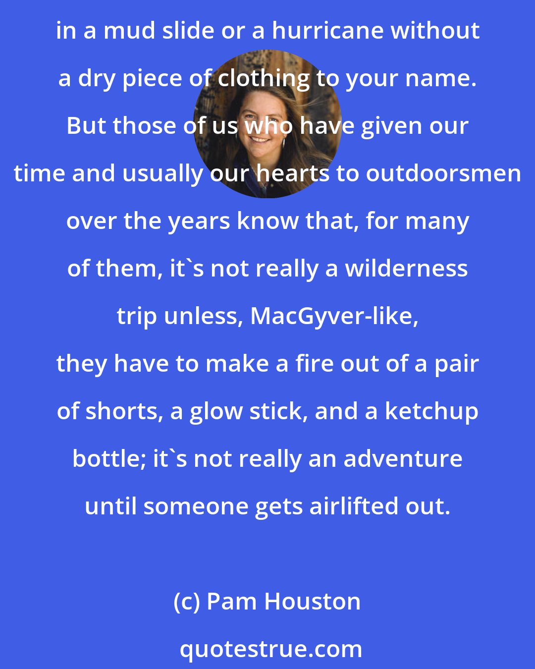 Pam Houston: Sometimes no matter how well you prepare, no matter how conservative your decision making, no matter how few Y chromosomes are along on your trip, you can still find yourself in a mud slide or a hurricane without a dry piece of clothing to your name. But those of us who have given our time and usually our hearts to outdoorsmen over the years know that, for many of them, it's not really a wilderness trip unless, MacGyver-like, they have to make a fire out of a pair of shorts, a glow stick, and a ketchup bottle; it's not really an adventure until someone gets airlifted out.
