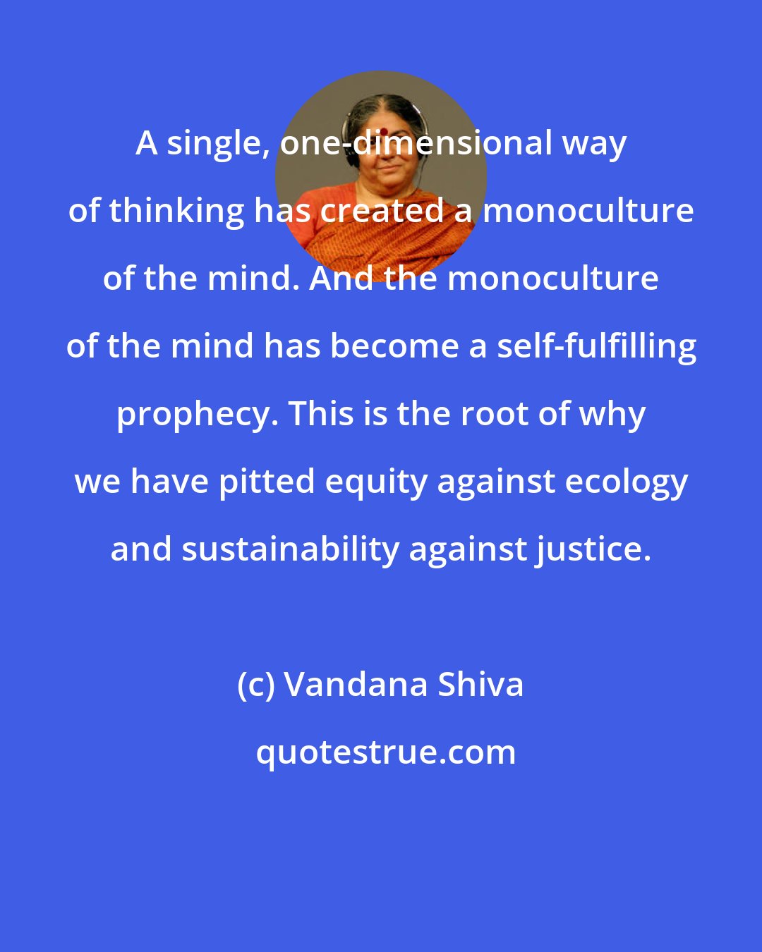 Vandana Shiva: A single, one-dimensional way of thinking has created a monoculture of the mind. And the monoculture of the mind has become a self-fulfilling prophecy. This is the root of why we have pitted equity against ecology and sustainability against justice.