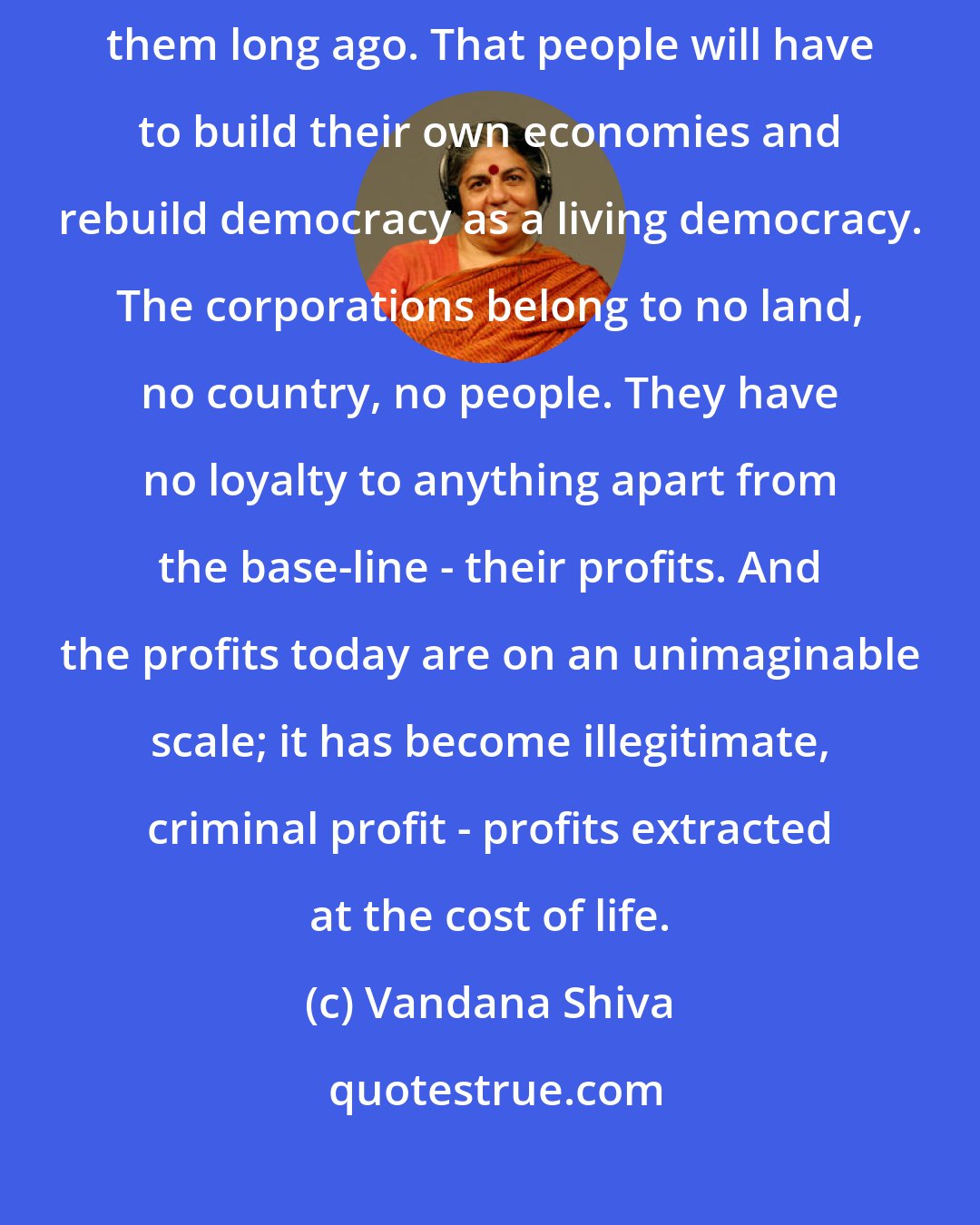 Vandana Shiva: I think the American people should see that the corporations abandoned them long ago. That people will have to build their own economies and rebuild democracy as a living democracy. The corporations belong to no land, no country, no people. They have no loyalty to anything apart from the base-line - their profits. And the profits today are on an unimaginable scale; it has become illegitimate, criminal profit - profits extracted at the cost of life.