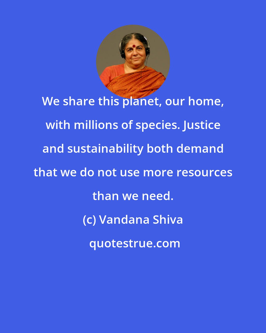 Vandana Shiva: We share this planet, our home, with millions of species. Justice and sustainability both demand that we do not use more resources than we need.