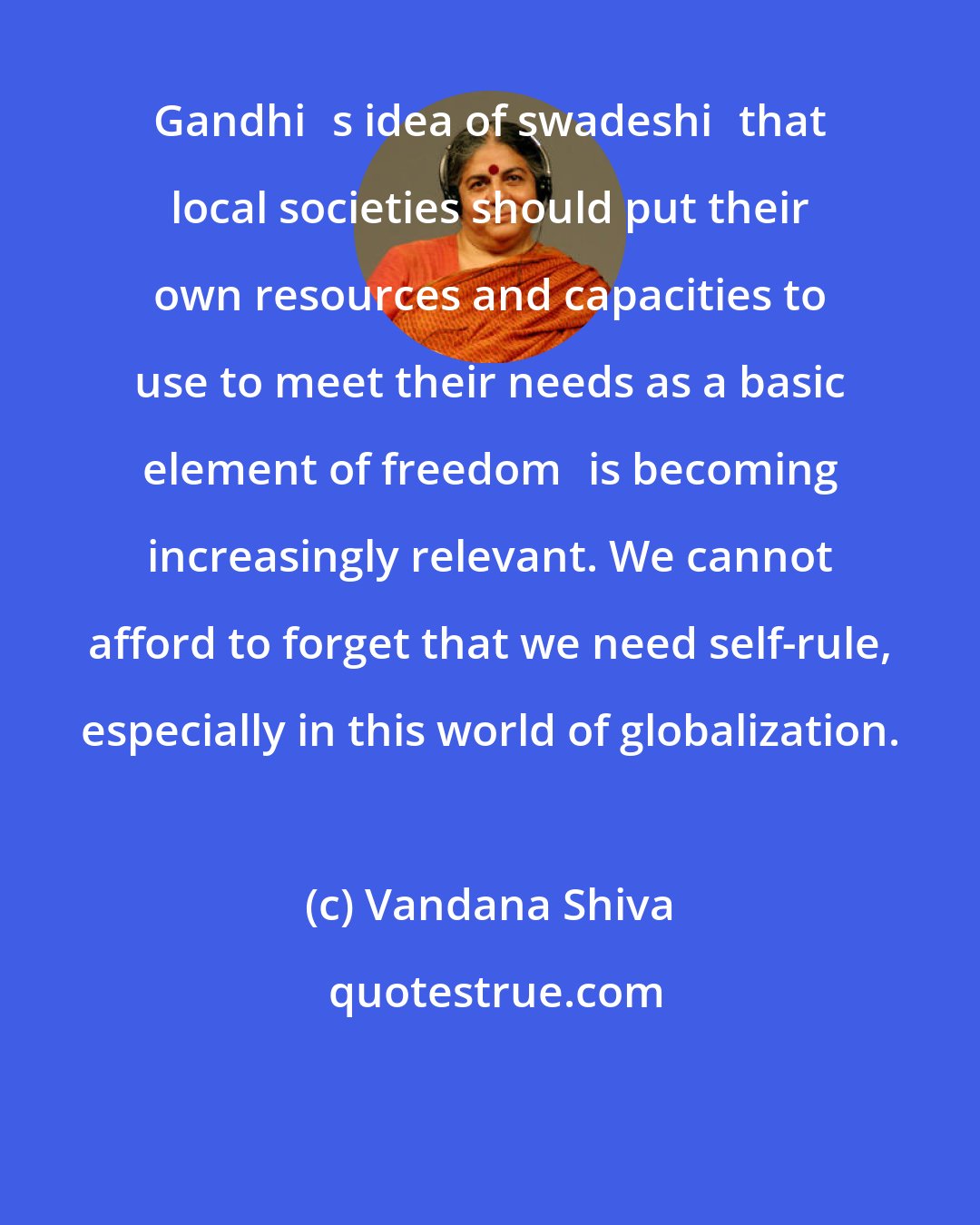 Vandana Shiva: Gandhis idea of swadeshithat local societies should put their own resources and capacities to use to meet their needs as a basic element of freedomis becoming increasingly relevant. We cannot afford to forget that we need self-rule, especially in this world of globalization.