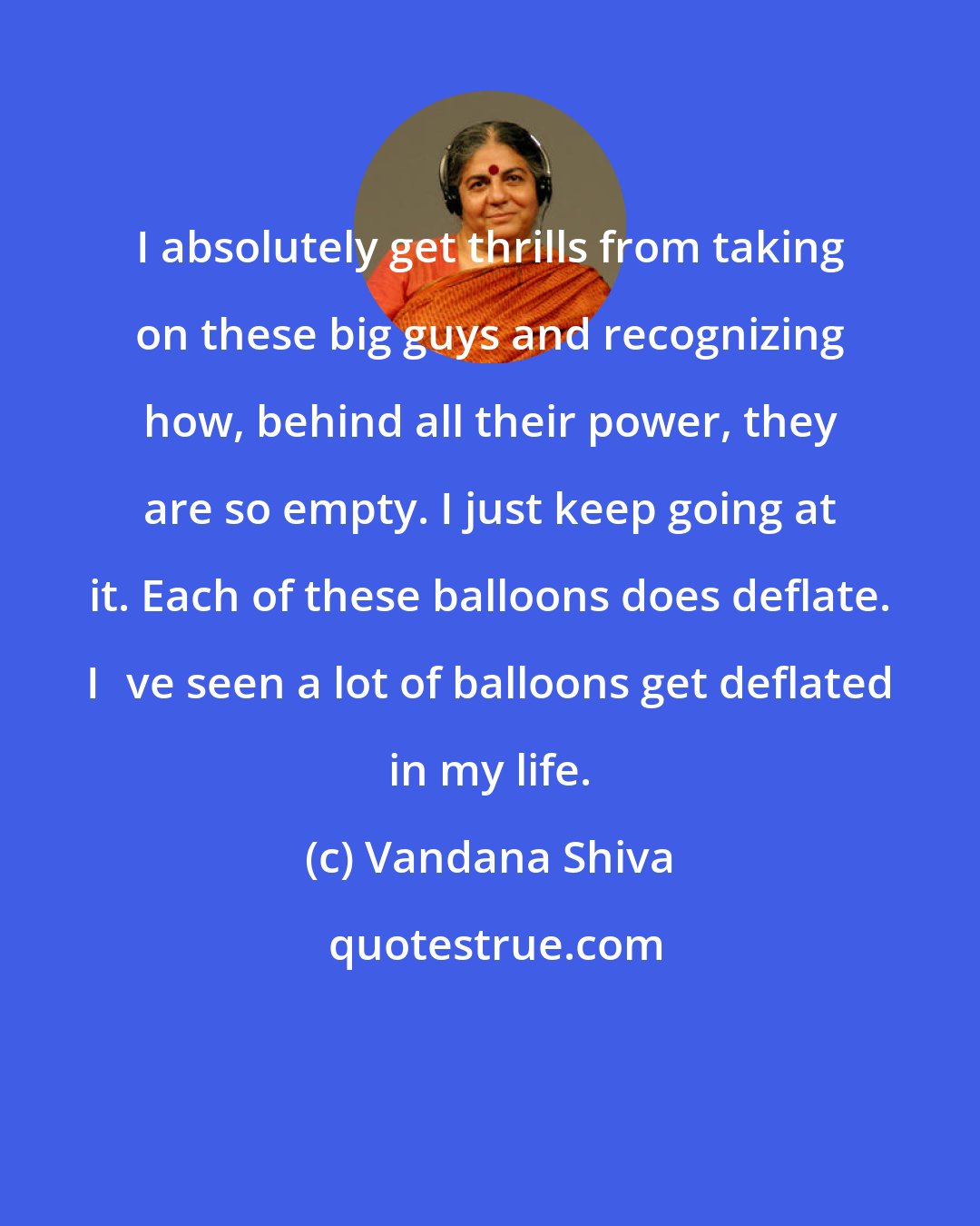 Vandana Shiva: I absolutely get thrills from taking on these big guys and recognizing how, behind all their power, they are so empty. I just keep going at it. Each of these balloons does deflate. Ive seen a lot of balloons get deflated in my life.