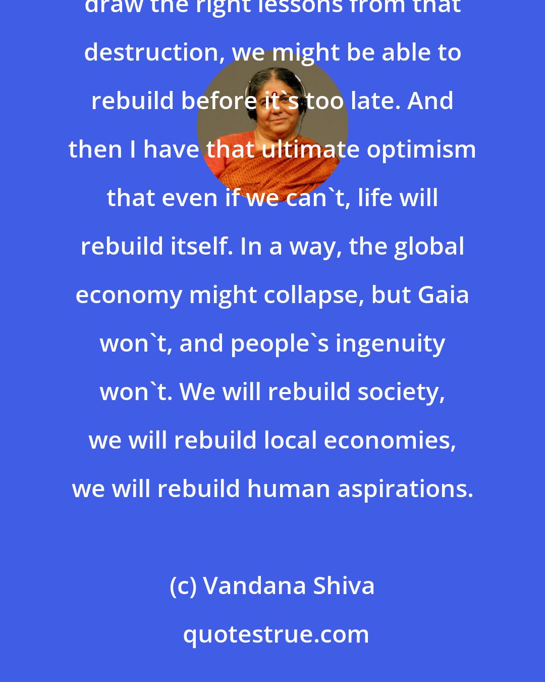 Vandana Shiva: I believe that we will see a lot of destruction, but I believe that if we can see the right patterns and draw the right lessons from that destruction, we might be able to rebuild before it's too late. And then I have that ultimate optimism that even if we can't, life will rebuild itself. In a way, the global economy might collapse, but Gaia won't, and people's ingenuity won't. We will rebuild society, we will rebuild local economies, we will rebuild human aspirations.