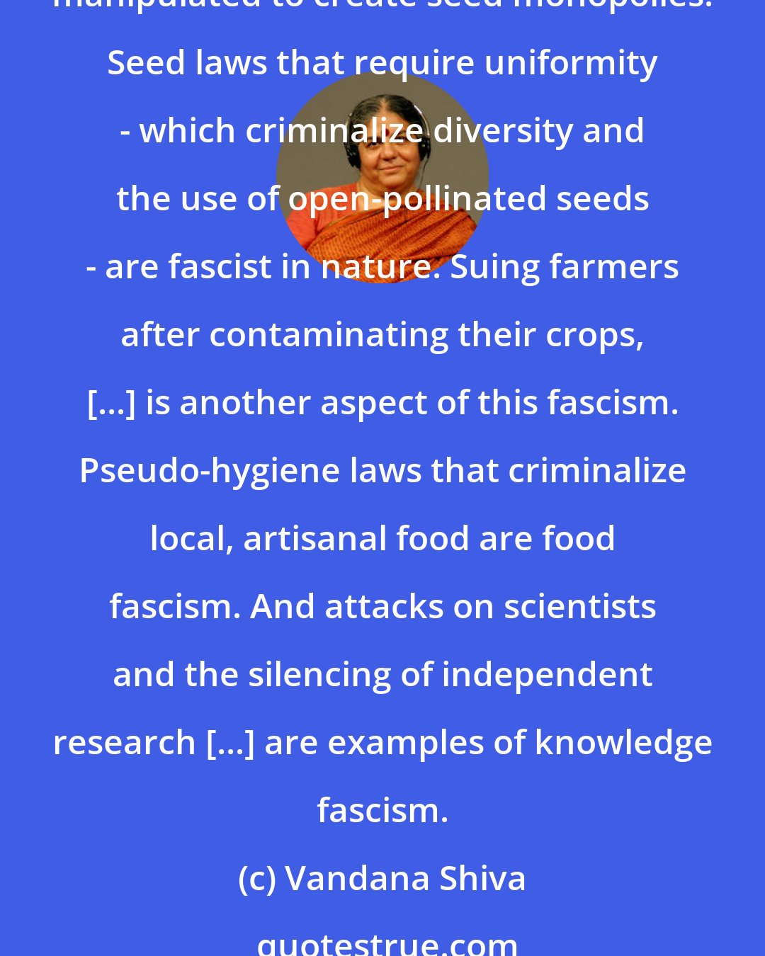 Vandana Shiva: I describe what is happening as 'food fascism' because this system can only survive through totalitarian control. With patents on seed, an illegitimate legal system is manipulated to create seed monopolies. Seed laws that require uniformity - which criminalize diversity and the use of open-pollinated seeds - are fascist in nature. Suing farmers after contaminating their crops, [...] is another aspect of this fascism. Pseudo-hygiene laws that criminalize local, artisanal food are food fascism. And attacks on scientists and the silencing of independent research [...] are examples of knowledge fascism.