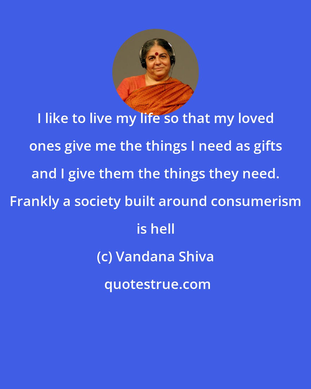 Vandana Shiva: I like to live my life so that my loved ones give me the things I need as gifts and I give them the things they need. Frankly a society built around consumerism is hell