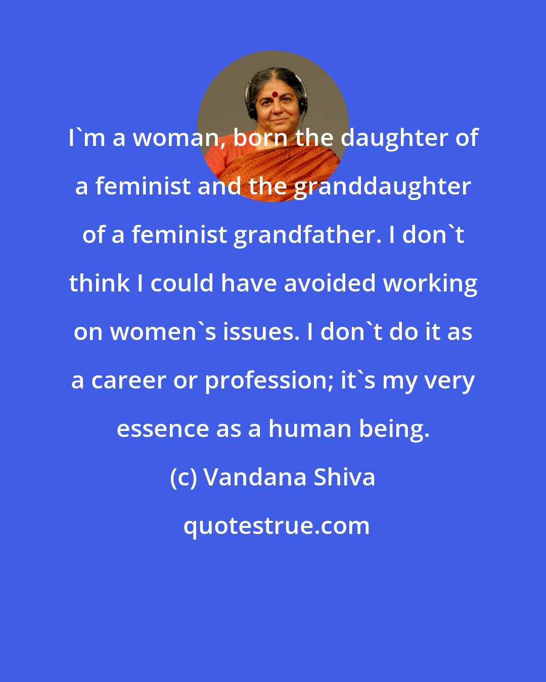 Vandana Shiva: I'm a woman, born the daughter of a feminist and the granddaughter of a feminist grandfather. I don't think I could have avoided working on women's issues. I don't do it as a career or profession; it's my very essence as a human being.