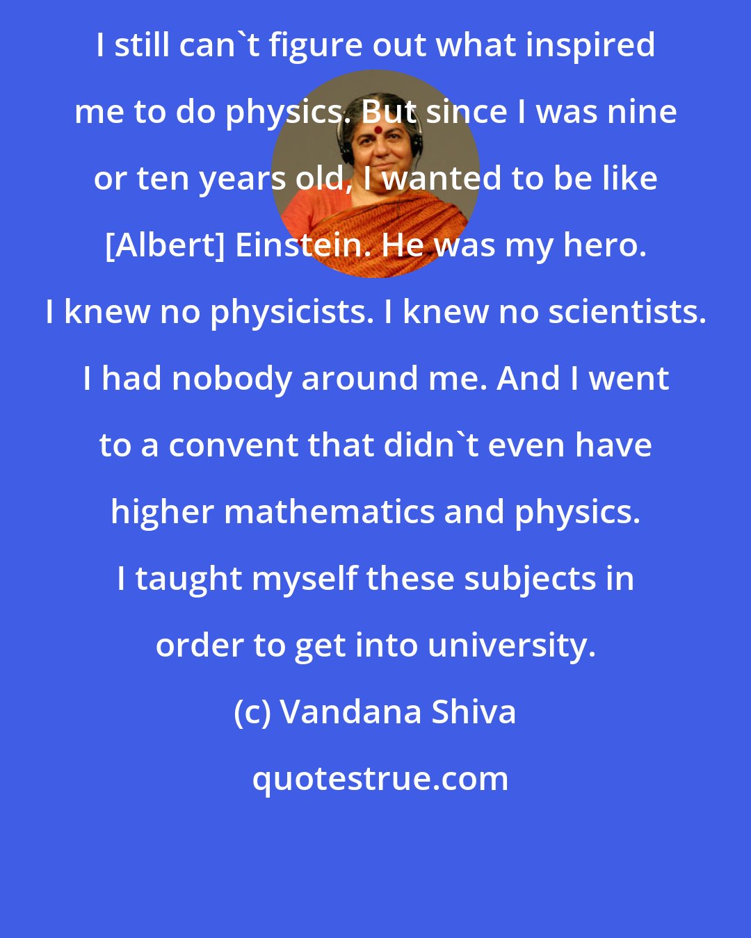 Vandana Shiva: I still can't figure out what inspired me to do physics. But since I was nine or ten years old, I wanted to be like [Albert] Einstein. He was my hero. I knew no physicists. I knew no scientists. I had nobody around me. And I went to a convent that didn't even have higher mathematics and physics. I taught myself these subjects in order to get into university.