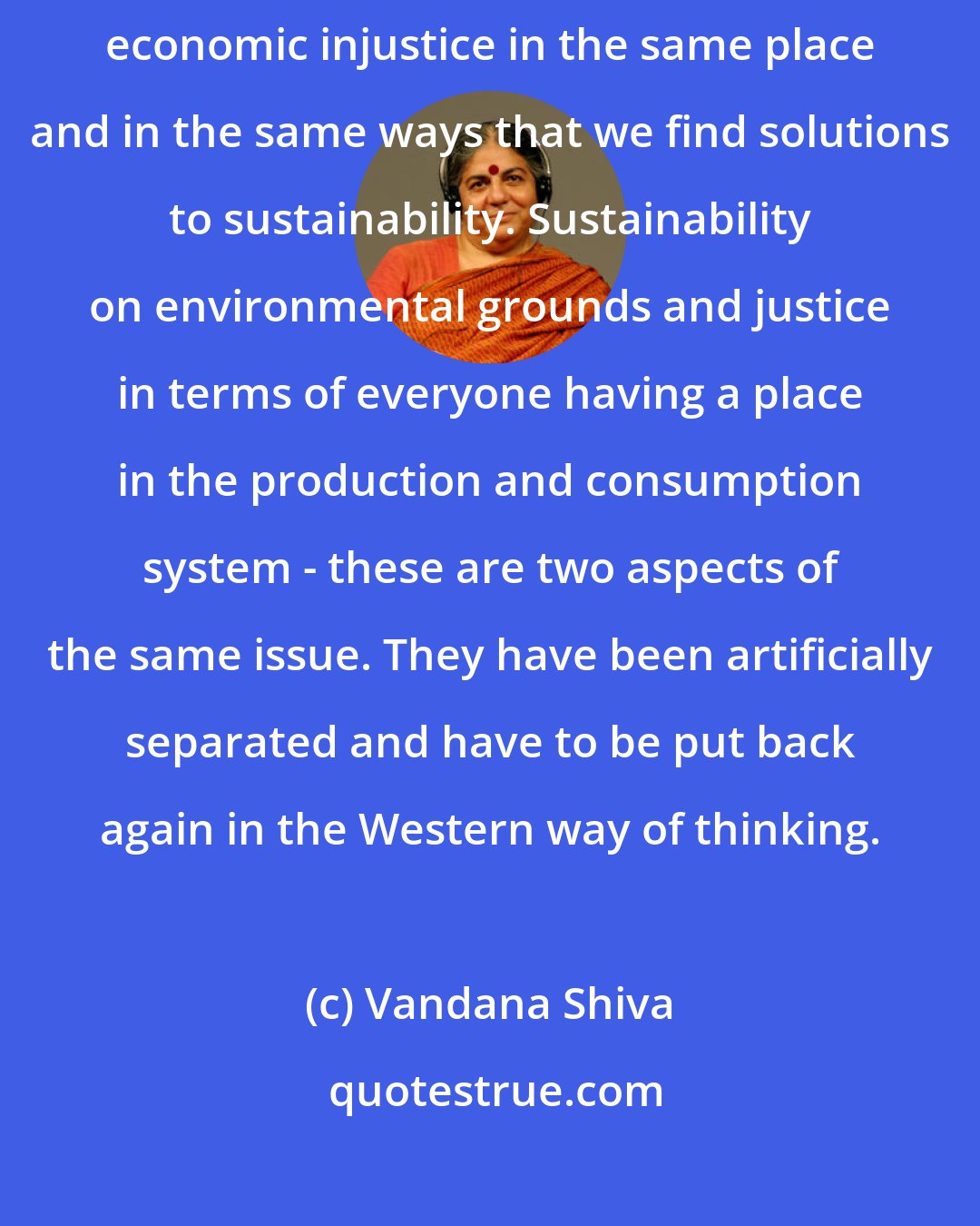 Vandana Shiva: I think we have reached a stage now where we need to find solutions to economic injustice in the same place and in the same ways that we find solutions to sustainability. Sustainability on environmental grounds and justice in terms of everyone having a place in the production and consumption system - these are two aspects of the same issue. They have been artificially separated and have to be put back again in the Western way of thinking.