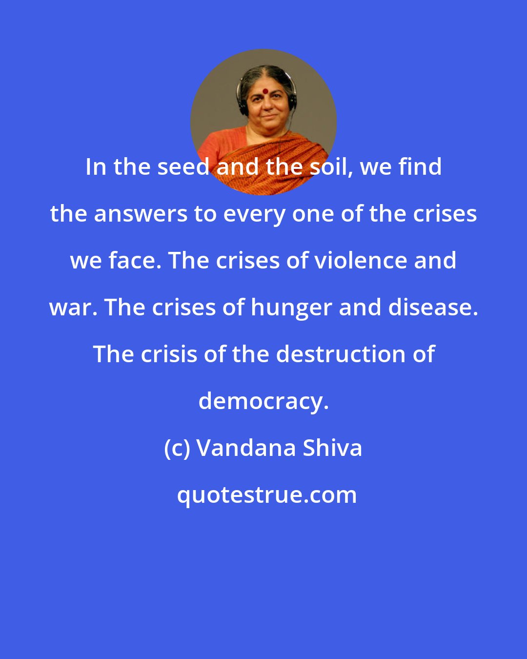 Vandana Shiva: In the seed and the soil, we find the answers to every one of the crises we face. The crises of violence and war. The crises of hunger and disease. The crisis of the destruction of democracy.