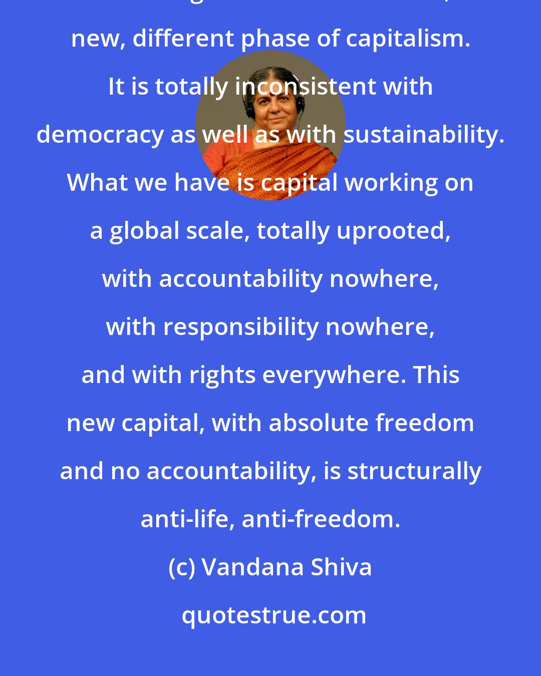 Vandana Shiva: The kind of capitalism we are seeing today under this expansion of property into living resources is a whole, new, different phase of capitalism. It is totally inconsistent with democracy as well as with sustainability. What we have is capital working on a global scale, totally uprooted, with accountability nowhere, with responsibility nowhere, and with rights everywhere. This new capital, with absolute freedom and no accountability, is structurally anti-life, anti-freedom.