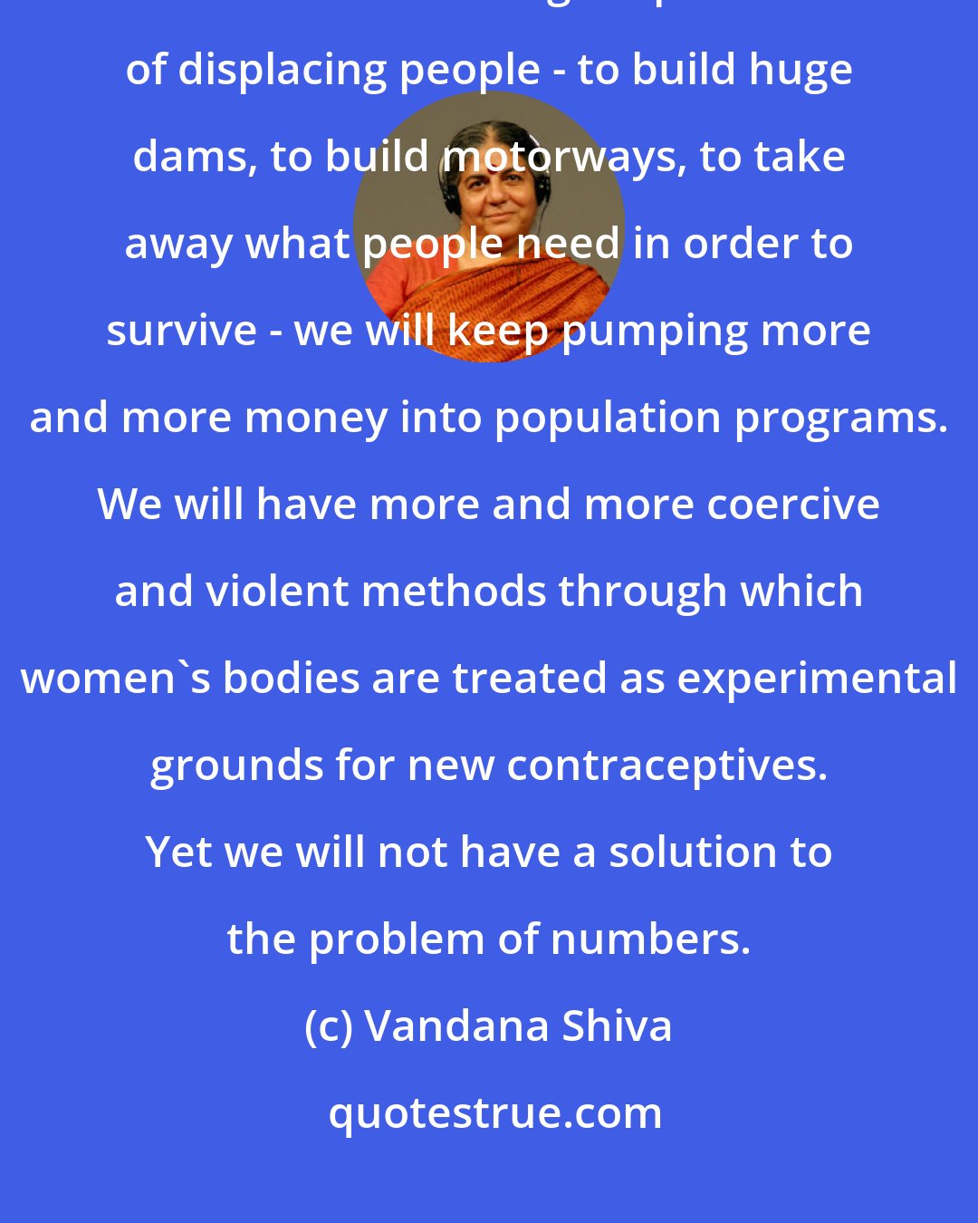 Vandana Shiva: The population explosion is an ecological phenomenon of displacement. Unless we solve that ecological problem of displacing people - to build huge dams, to build motorways, to take away what people need in order to survive - we will keep pumping more and more money into population programs. We will have more and more coercive and violent methods through which women's bodies are treated as experimental grounds for new contraceptives. Yet we will not have a solution to the problem of numbers.