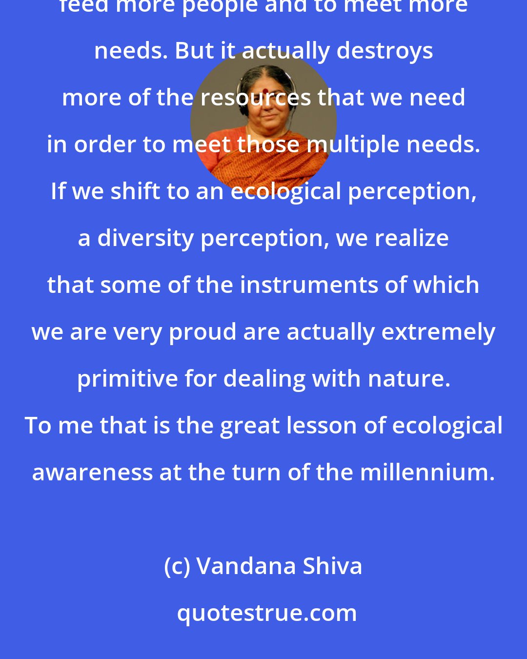 Vandana Shiva: The system of technological production that we have today has been justified in terms of creating more goods to feed more people and to meet more needs. But it actually destroys more of the resources that we need in order to meet those multiple needs. If we shift to an ecological perception, a diversity perception, we realize that some of the instruments of which we are very proud are actually extremely primitive for dealing with nature. To me that is the great lesson of ecological awareness at the turn of the millennium.