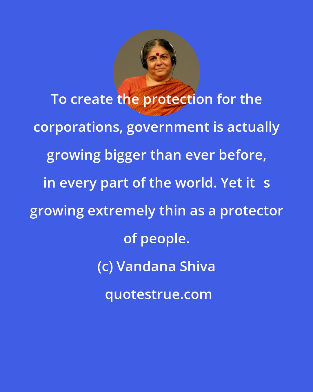 Vandana Shiva: To create the protection for the corporations, government is actually growing bigger than ever before, in every part of the world. Yet its growing extremely thin as a protector of people.