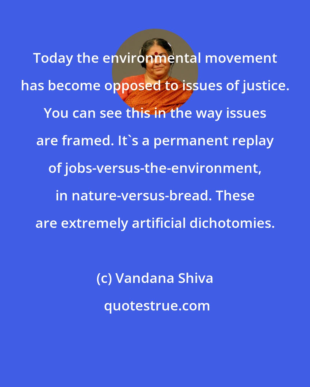 Vandana Shiva: Today the environmental movement has become opposed to issues of justice. You can see this in the way issues are framed. It's a permanent replay of jobs-versus-the-environment, in nature-versus-bread. These are extremely artificial dichotomies.