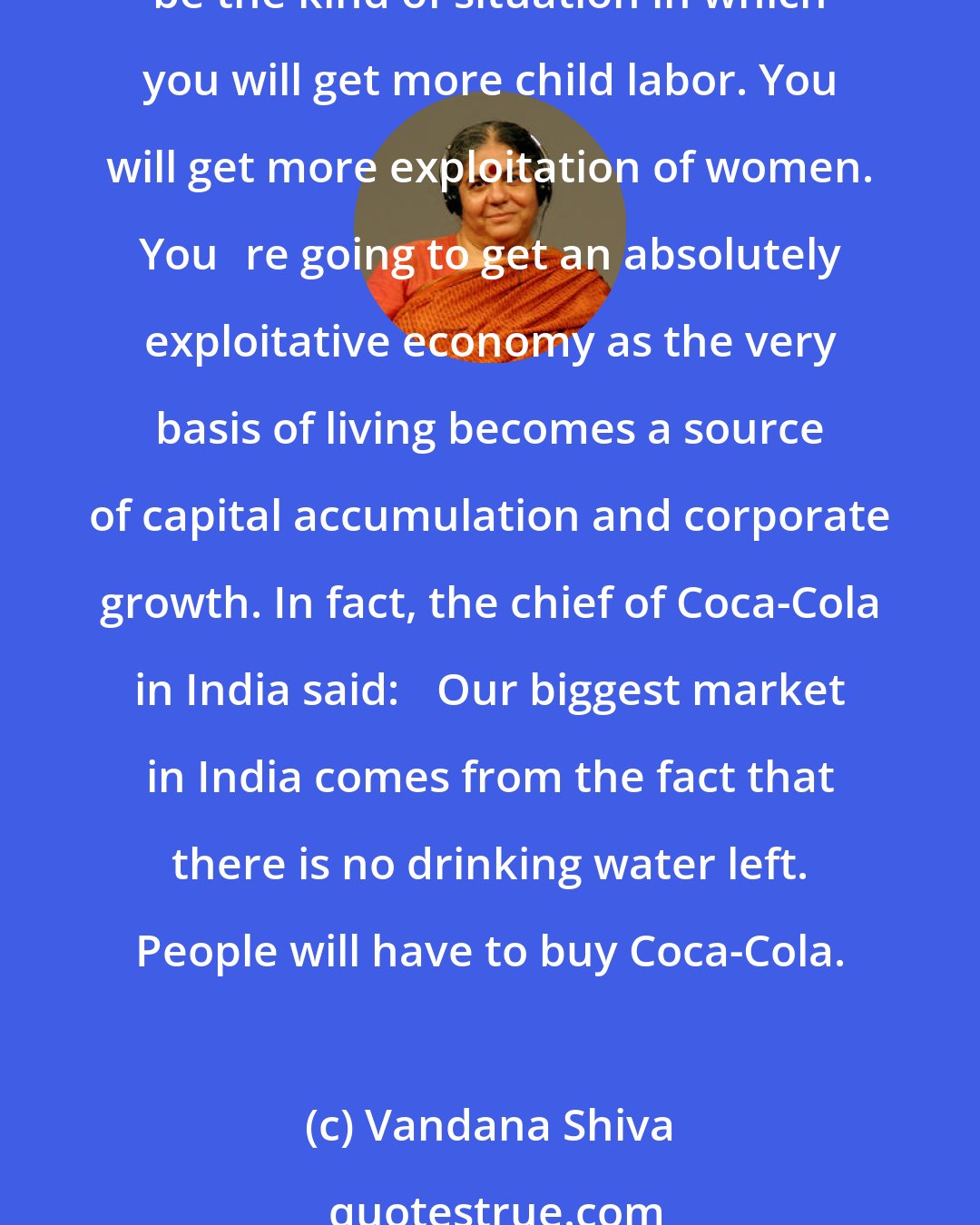 Vandana Shiva: Today you have a situation where now the prescription is: People who dont have enough money to buy food should end up paying for their drinking water. That is going to be the kind of situation in which you will get more child labor. You will get more exploitation of women. Youre going to get an absolutely exploitative economy as the very basis of living becomes a source of capital accumulation and corporate growth. In fact, the chief of Coca-Cola in India said: Our biggest market in India comes from the fact that there is no drinking water left. People will have to buy Coca-Cola.