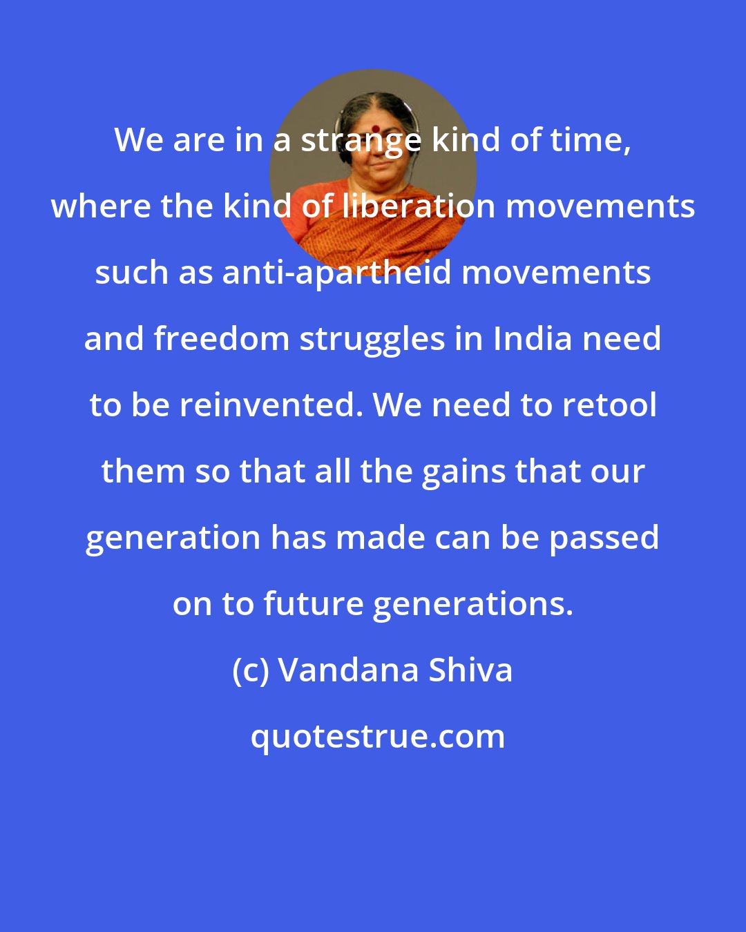 Vandana Shiva: We are in a strange kind of time, where the kind of liberation movements such as anti-apartheid movements and freedom struggles in India need to be reinvented. We need to retool them so that all the gains that our generation has made can be passed on to future generations.