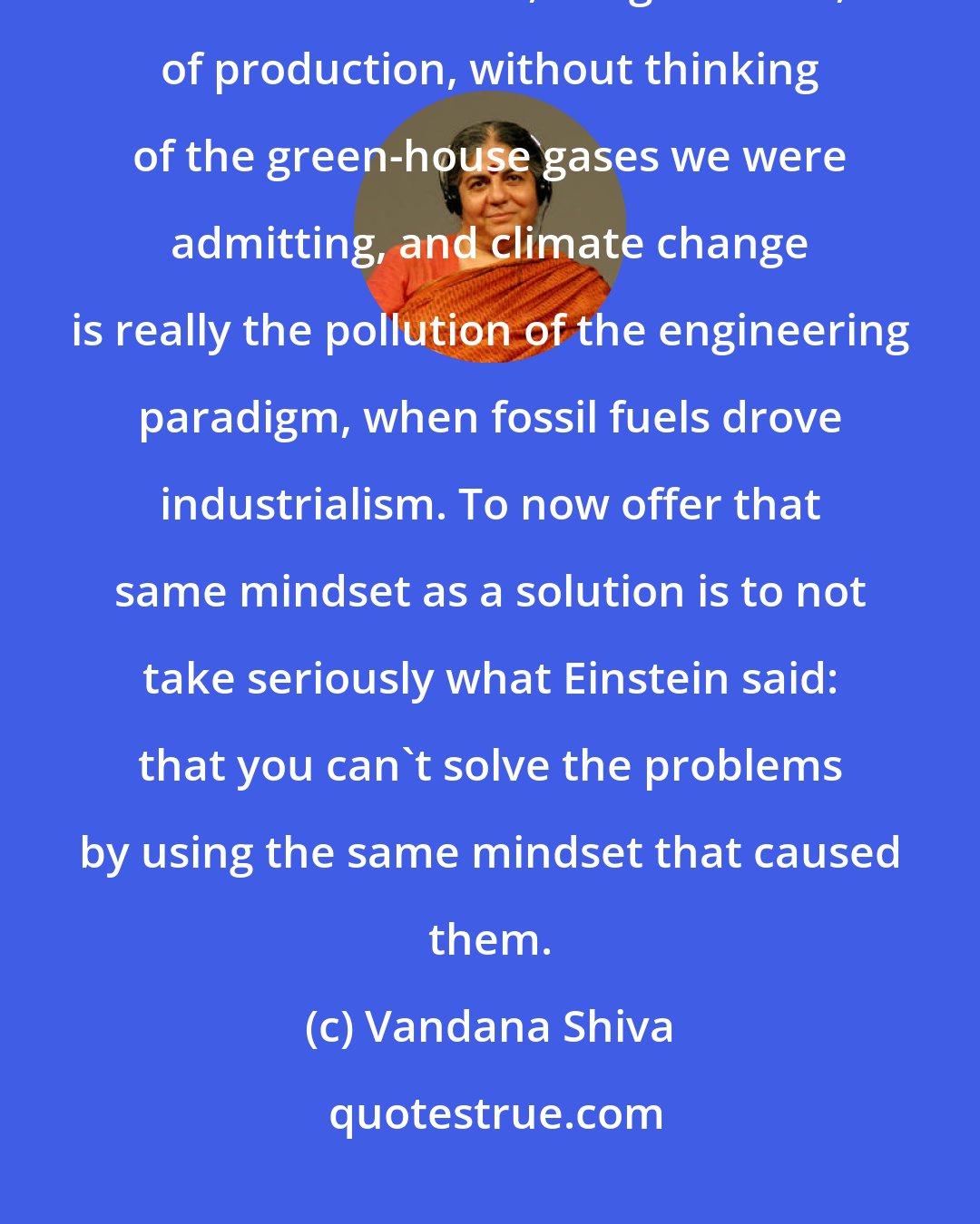 Vandana Shiva: We could replace people with fossil fuels, have higher and higher levels of industrialization, of agriculture, of production, without thinking of the green-house gases we were admitting, and climate change is really the pollution of the engineering paradigm, when fossil fuels drove industrialism. To now offer that same mindset as a solution is to not take seriously what Einstein said: that you can't solve the problems by using the same mindset that caused them.