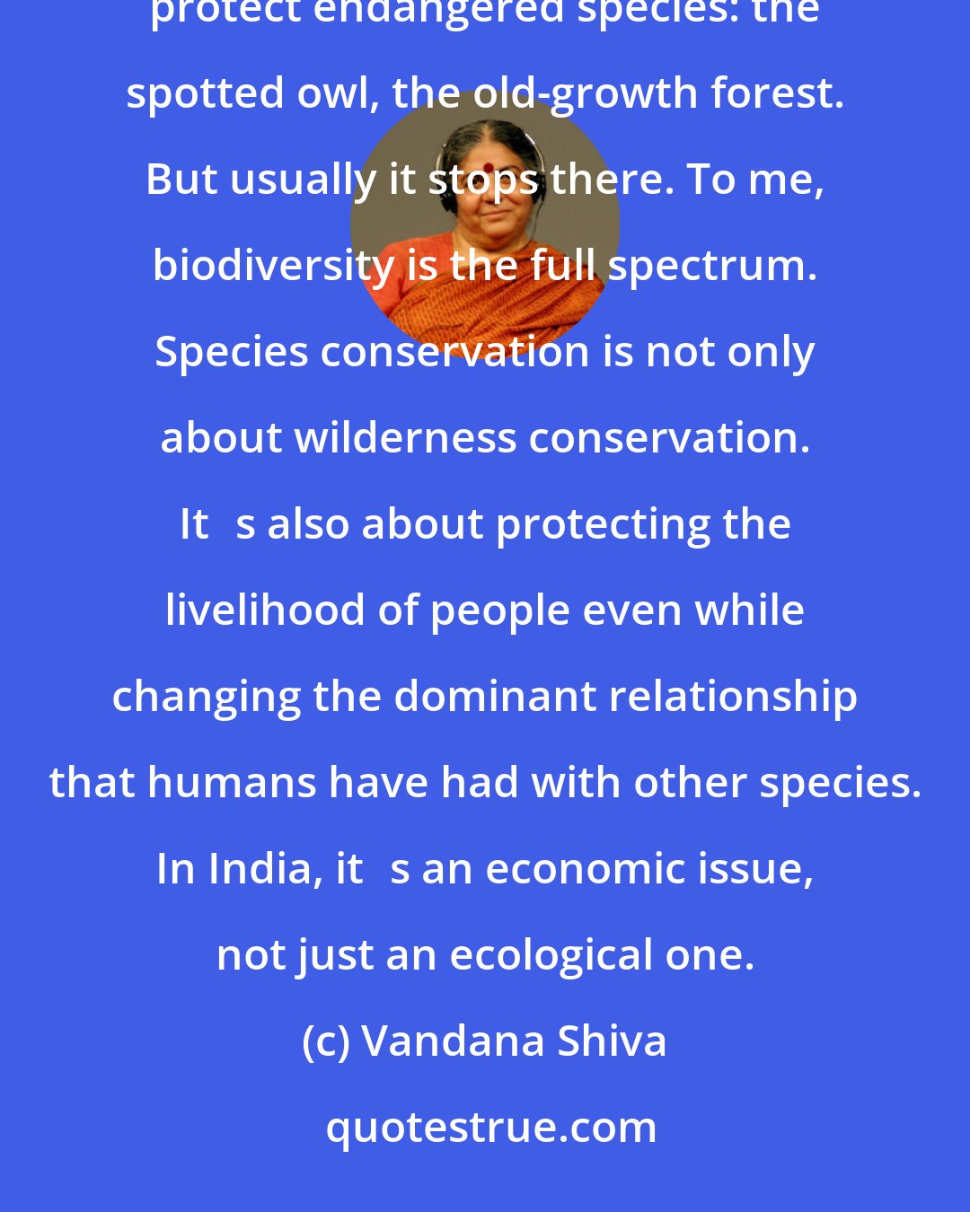 Vandana Shiva: We have a very old conservation movement, particularly in the United States, which has focused on campaigns to protect endangered species: the spotted owl, the old-growth forest. But usually it stops there. To me, biodiversity is the full spectrum. Species conservation is not only about wilderness conservation. Its also about protecting the livelihood of people even while changing the dominant relationship that humans have had with other species. In India, its an economic issue, not just an ecological one.