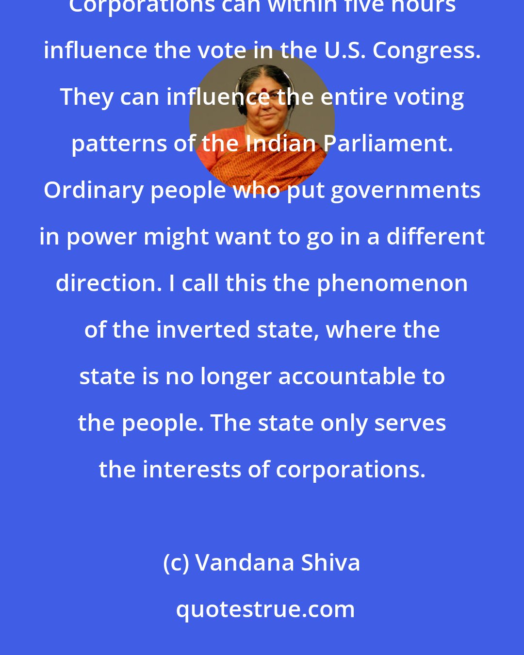 Vandana Shiva: We have reached a stage where governments and political processes have been hijacked by the corporate world. Corporations can within five hours influence the vote in the U.S. Congress. They can influence the entire voting patterns of the Indian Parliament. Ordinary people who put governments in power might want to go in a different direction. I call this the phenomenon of the inverted state, where the state is no longer accountable to the people. The state only serves the interests of corporations.