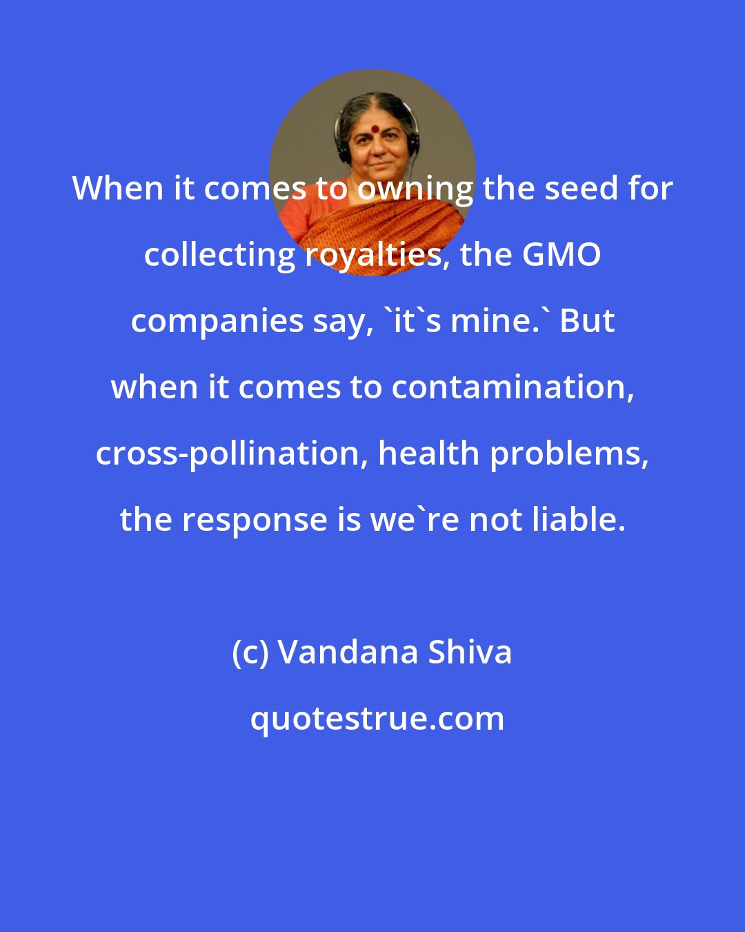 Vandana Shiva: When it comes to owning the seed for collecting royalties, the GMO companies say, 'it's mine.' But when it comes to contamination, cross-pollination, health problems, the response is we're not liable.