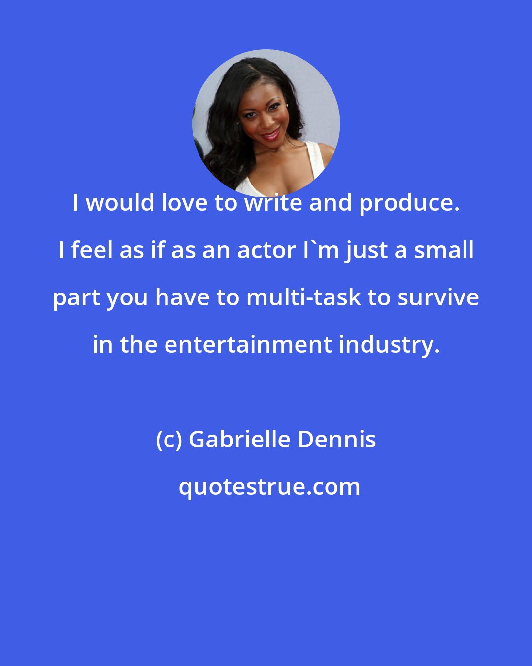 Gabrielle Dennis: I would love to write and produce. I feel as if as an actor I'm just a small part you have to multi-task to survive in the entertainment industry.