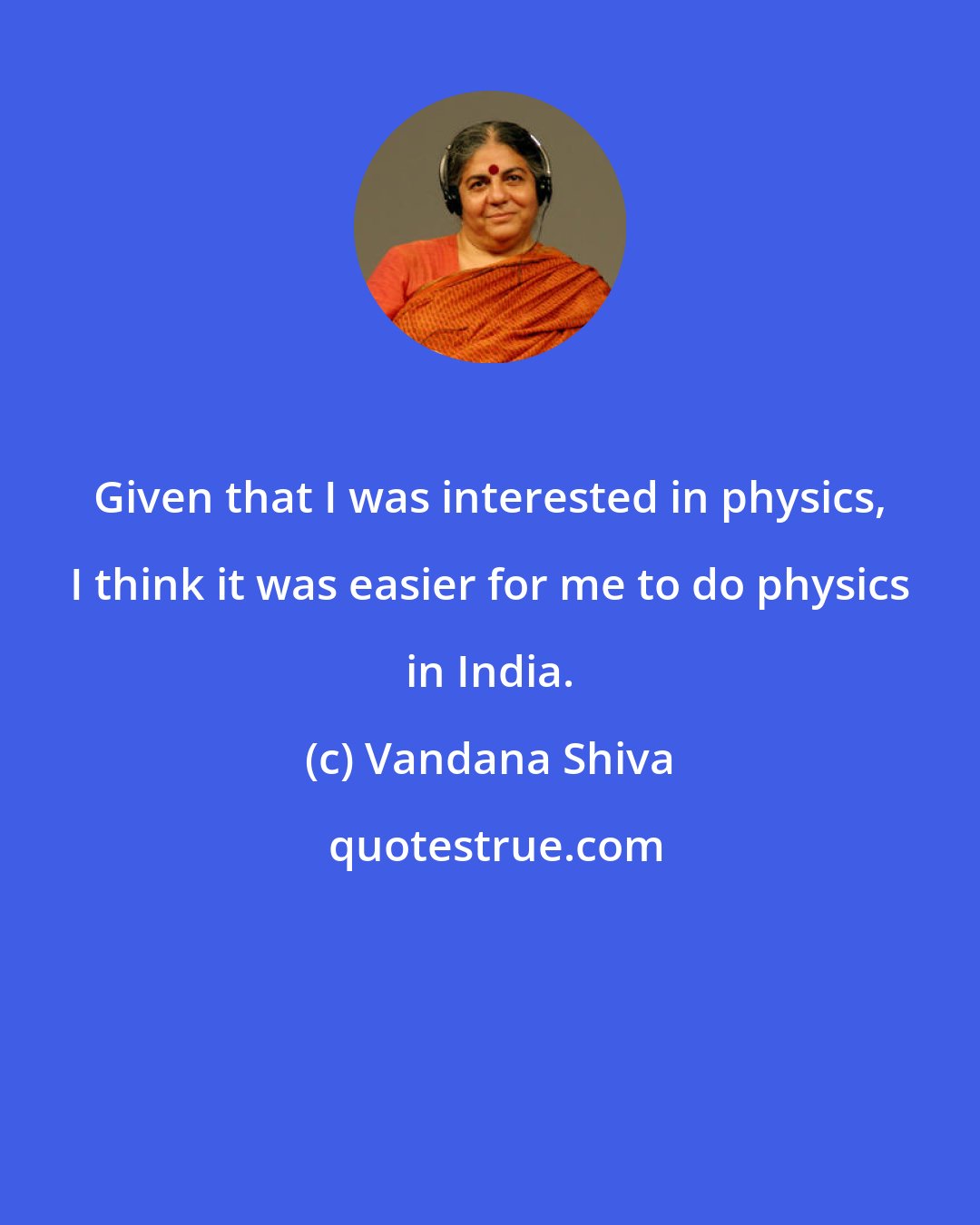 Vandana Shiva: Given that I was interested in physics, I think it was easier for me to do physics in India.