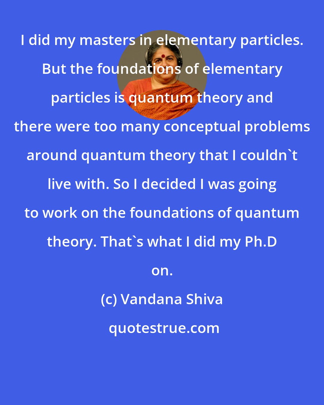 Vandana Shiva: I did my masters in elementary particles. But the foundations of elementary particles is quantum theory and there were too many conceptual problems around quantum theory that I couldn't live with. So I decided I was going to work on the foundations of quantum theory. That's what I did my Ph.D on.