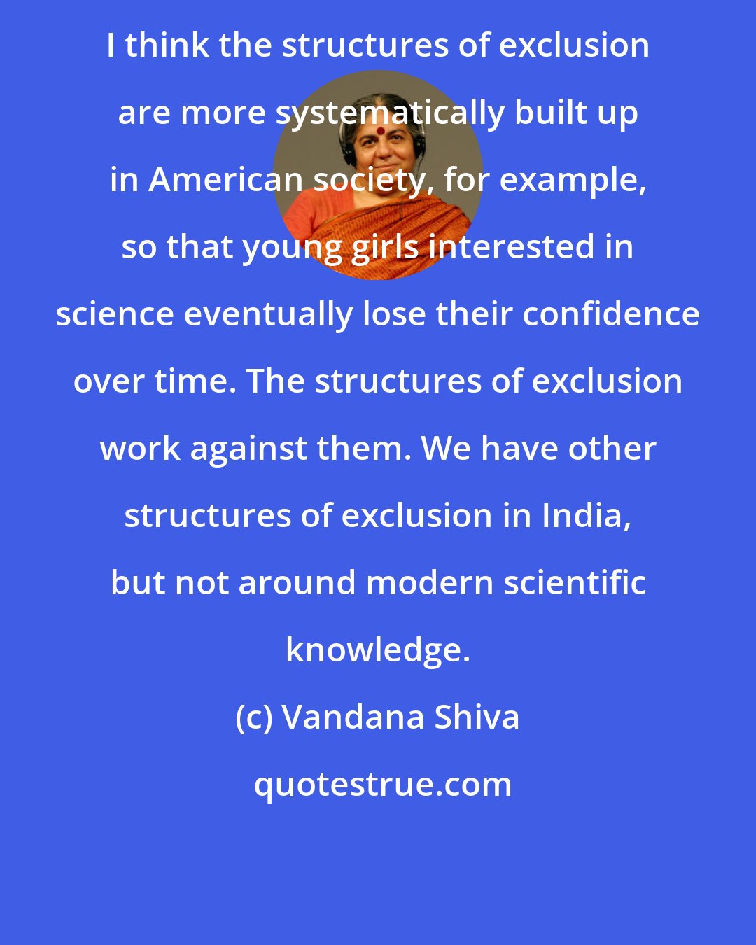 Vandana Shiva: I think the structures of exclusion are more systematically built up in American society, for example, so that young girls interested in science eventually lose their confidence over time. The structures of exclusion work against them. We have other structures of exclusion in India, but not around modern scientific knowledge.