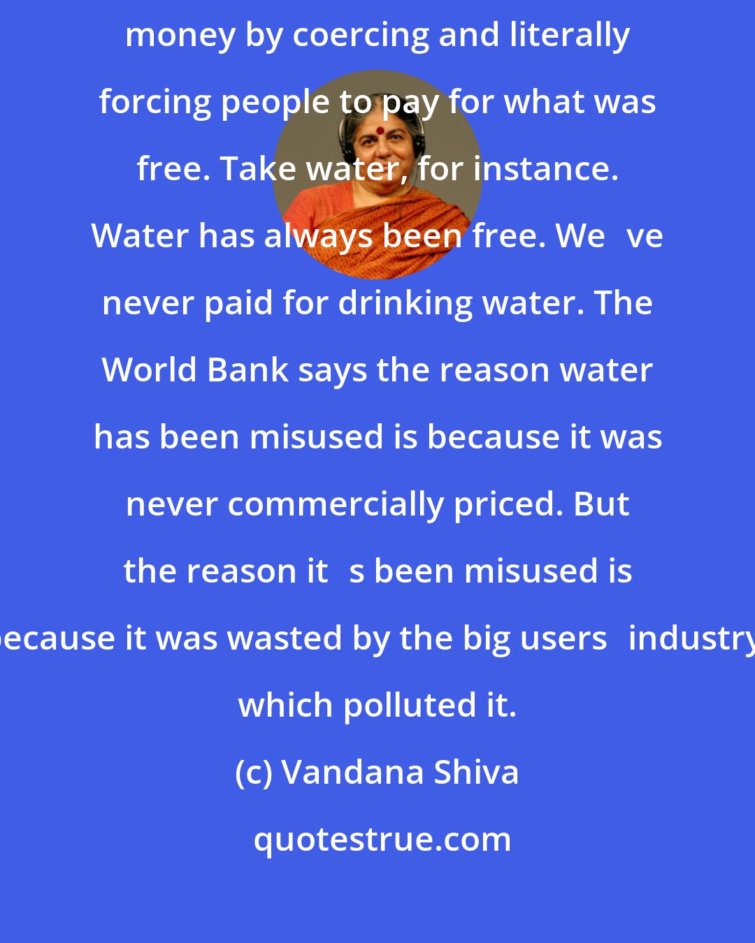 Vandana Shiva: Its not that Monsanto is making money out of the blue. Its making money by coercing and literally forcing people to pay for what was free. Take water, for instance. Water has always been free. Weve never paid for drinking water. The World Bank says the reason water has been misused is because it was never commercially priced. But the reason its been misused is because it was wasted by the big usersindustry, which polluted it.