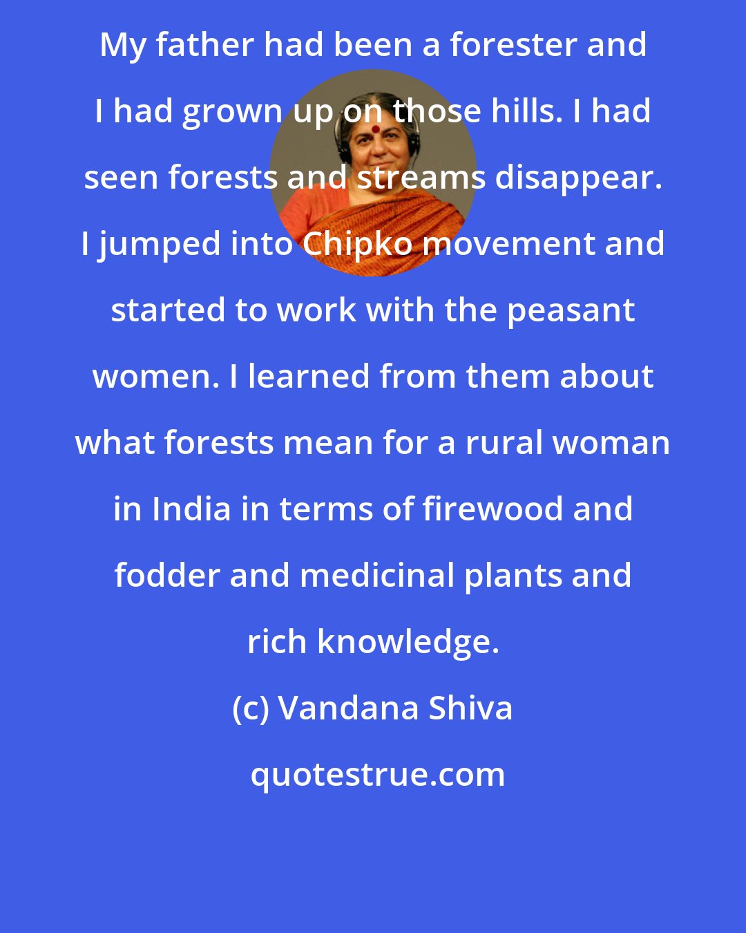 Vandana Shiva: My father had been a forester and I had grown up on those hills. I had seen forests and streams disappear. I jumped into Chipko movement and started to work with the peasant women. I learned from them about what forests mean for a rural woman in India in terms of firewood and fodder and medicinal plants and rich knowledge.