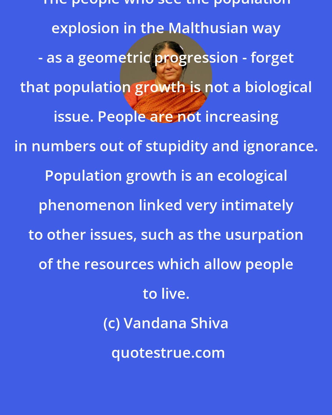 Vandana Shiva: The people who see the population explosion in the Malthusian way - as a geometric progression - forget that population growth is not a biological issue. People are not increasing in numbers out of stupidity and ignorance. Population growth is an ecological phenomenon linked very intimately to other issues, such as the usurpation of the resources which allow people to live.