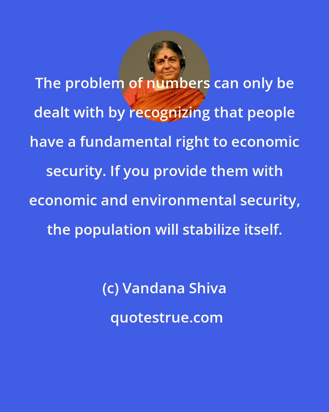 Vandana Shiva: The problem of numbers can only be dealt with by recognizing that people have a fundamental right to economic security. If you provide them with economic and environmental security, the population will stabilize itself.